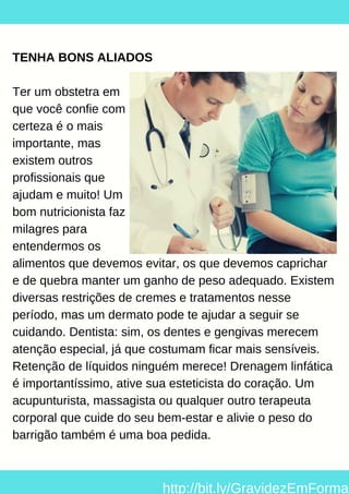 TENHA BONS ALIADOS
Ter um obstetra em
que você confie com
certeza é o mais
importante, mas
existem outros
profissionais que
ajudam e muito! Um
bom nutricionista faz
milagres para
entendermos os
alimentos que devemos evitar, os que devemos caprichar
e de quebra manter um ganho de peso adequado. Existem
diversas restrições de cremes e tratamentos nesse
período, mas um dermato pode te ajudar a seguir se
cuidando. Dentista: sim, os dentes e gengivas merecem
atenção especial, já que costumam ficar mais sensíveis.
Retenção de líquidos ninguém merece! Drenagem linfática
é importantíssimo, ative sua esteticista do coração. Um
acupunturista, massagista ou qualquer outro terapeuta
corporal que cuide do seu bem-estar e alivie o peso do
barrigão também é uma boa pedida.
http://bit.ly/GravidezEmForma
 