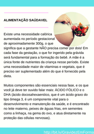 ALIMENTAÇÃO SAÚDAVEL
Existe uma necessidade calórica
aumentada no período gestacional
de aproximadamente 300g, o que
significa que a gestante NÃO precisa comer por dois! Em
cada fase da gestação, o que for ingerido pela grávida
será fundamental para a formação do bebê. A mãe é a
única fonte de nutrientes da criança nesse período. Existe
uma necessidade maior de vitaminas e vegetais, que é
preciso ser suplementado além do que é fornecido pela
dieta.
Muitos componentes são essenciais nessa fase, e os que
você já deve ter ouvido falar mais: ÁCIDO FÓLICO e o
DHA (ácido docosahexaenóico, que é um ácido graxo do
tipo ômega 3, é um componente vital para o
desenvolvimento e manutenção da saúde, e é encontrado
no leite materno, peixes de águas frias, em sementes
como a linhaça, na gema do ovo, e atua diretamente na
proteção das células nervosas).
http://bit.ly/GravidezEmForma
 