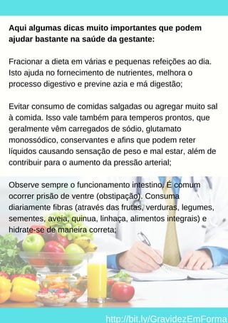 Aqui algumas dicas muito importantes que podem
ajudar bastante na saúde da gestante:
Fracionar a dieta em várias e pequenas refeições ao dia.
Isto ajuda no fornecimento de nutrientes, melhora o
processo digestivo e previne azia e má digestão;
Evitar consumo de comidas salgadas ou agregar muito sal
à comida. Isso vale também para temperos prontos, que
geralmente vêm carregados de sódio, glutamato
monossódico, conservantes e afins que podem reter
líquidos causando sensação de peso e mal estar, além de
contribuir para o aumento da pressão arterial;
Observe sempre o funcionamento intestino. É comum
ocorrer prisão de ventre (obstipação). Consuma
diariamente fibras (através das frutas, verduras, legumes,
sementes, aveia, quinua, linhaça, alimentos integrais) e
hidrate-se de maneira correta;
http://bit.ly/GravidezEmForma
 