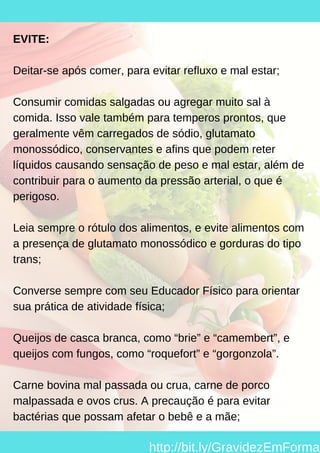 EVITE:
Deitar-se após comer, para evitar refluxo e mal estar;
Consumir comidas salgadas ou agregar muito sal à
comida. Isso vale também para temperos prontos, que
geralmente vêm carregados de sódio, glutamato
monossódico, conservantes e afins que podem reter
líquidos causando sensação de peso e mal estar, além de
contribuir para o aumento da pressão arterial, o que é
perigoso.
Leia sempre o rótulo dos alimentos, e evite alimentos com
a presença de glutamato monossódico e gorduras do tipo
trans;
Converse sempre com seu Educador Físico para orientar
sua prática de atividade física;
Queijos de casca branca, como “brie” e “camembert”, e
queijos com fungos, como “roquefort” e “gorgonzola”.
Carne bovina mal passada ou crua, carne de porco
malpassada e ovos crus. A precaução é para evitar
bactérias que possam afetar o bebê e a mãe;
http://bit.ly/GravidezEmForma
 
