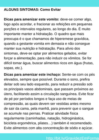 ALGUNS SINTOMAS: Como Evitar
Dicas para amenizar este vomito: deve-se comer algo,
logo após acordar, e fracionar as refeições em pequenas
porções e intervalos regulares, ao longo do dia. É muito
importante manter a hidratação. O quadro que mais
preocupa é o que chamamos de hiperemese gravídica,
quando a gestante vomita em demasia e não consegue
manter sua nutrição e hidratação. Para alívio dos
sintomas, deve-se optar por alimentos gelados, evitar
forçar a alimentação, para não induzir os vômitos. Se for
difícil tomar água, buscar alimentos ricos em água (frutas,
sopas, etc.).
Dicas para amenizar este inchaço: Sente-se com os pés
elevados, sempre que possível. Durante o sono, prefira
deitar sob seu lado esquerdo, para reduzir a pressão sob
os principais vasos abdominais, que passam próximos ao
útero, facilitando assim a circulação sanguínea. Evite ficar
de pé por períodos longos e faça uso de meias de
compressão, as quais devem ser vestidas antes mesmo
de sair da cama, pela manhã, para prevenir que o sangue
se acumule nas pernas. Praticar atividade física
regularmente (caminhadas, natação, hidroginástica,
bicicleta ergométrica, pilates…) também é recomendado.
Evite alimentos com alta concentração de sódio e açúcar.
http://bit.ly/GravidezEmForma
 
