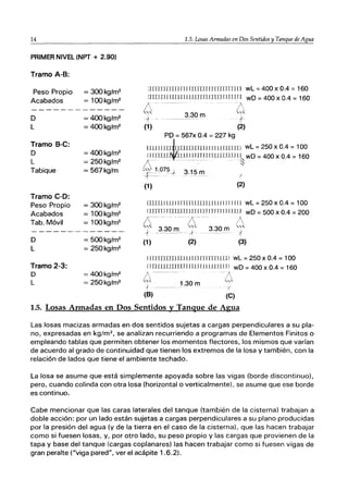 14
PRIMER NIVEL (NPT + 2.90)
Tramo A-B:
Peso Propio
Acabados
D
L
Tramo B-C:
D
L
Tabique
Tramo C-D:
Peso Propio
Acabados
Tab. Móvil
D
L
Tramo 2-3:
O
L
= 300kg/m2
= 1OOkg/m2
= 4OOkg/m2
= 4OOkg/m2
= 4OOkg/m2
= 250kg/m2
= 567kg/m
= 300kg/m2
= 1OOkg/m2
= 1OOkg/m2
= 500kg/m2
= 250kg/m2
= 4OOkg/m2
= 250kg/m2
1.5. Losas Armadas en Dos Sentidos y Tanque de Agua
mnJTllTIJ ru rnTIn IlTrITnTlH wL =400 x 0.4 =160
rlTIJIU UIJI 1LilUlIlJIln 11n1l ¡ wO = 400 x 0.4 = 160
/ 1 . - "
~,~ 3.30 m L~
+ f
(1) (2)
PO = 567x 0.4 = 227 kg
lJJ1I J IL-rJrllILU rnr JII I11num wL = 250 x 0.4 = 100
yTJn11~lrIEI~~I~lmLLlJJJ IJI~ wD =400 x 0.4 = 160
L . ~
"~1.075-J 3.15m
-1--- - ... ............ /
(1) (2)
DlIUIILlII ITfTI LLllLlLl L11111 rIJ wL = 250 x 0.4 = 100
[lrrTTl TTTTlTULlTl LIT ITITI 11 1111J wO = 500 x 0.4 = 200
f, .t-.. /
'" 3.30 m·'" 3.30 m '"
f ~
(1) (2) (3)
IlTlTIIJJJJlIJ llLll rrmlTlLlI wL = 250 x 0.4 = 100
IIITIUIIIIlIrrlUll1J lllLIl II wO = 400 x 0.4 = 160
!'.'----- -/
"~ 1 30 '"
}_.____ . m
"1 ,(
(8) (C)
1.5. Losas Armadas en Dos Sentidos y Tanque de Agua
Las losas macizas armadas en dos sentidos sujetas a cargas perpendiculares a su pIa-
no, expresadas en kg/m2
, se analizan recurriendo a programas de Elementos Finitos o
empleando tablas que permiten obtener los momentos flectores, los mismos que varían
de acuerdo al grado de continuidad que tienen los extremos de la losa y también, con la
relación de lados que tiene el ambiente techado.
La losa se asume que está simplemente apoyada sobre las vigas (borde discontinuo),
pero, cuando colinda con otra losa (horizontal o verticalmente), se asume que ese borde
es continuo.
Cabe mencionar que las caras laterales del tanque (también de la cisterna) trabajan a
doble acción: por un lado están sujetas a cargas perpendiculares a su plano producidas
por la presión del agua (y de la tierra en el caso de la cisterna), que las hacen trabajar
como si fuesen losas, y, por otro lado, su peso propio y las cargas que provienen de la
tapa y base del tanque (cargas coplanares) las hacen trabajar como si fuesen vigas de
gran peralte ("viga pared", ver el acápite 1.6.2).
 