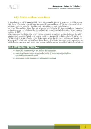 9
Segurança e Saúde do Trabalho
Guia para micro, pequenas e médias empresas
1.1) Como utilizar este Guia
O objectivo do presente documento é munir o empregador de micro, pequenas e médias empre-
sas, com a informação necessária para proceder à organização da SST na sua empresa, efectivan-
do, deste modo, a promoção da segurança e da saúde dos seus trabalhadores.
Ao longo dos capítulos deste Guia vai encontrar um conjunto de recomendações e respectivo
enquadramento, por referência às obrigações legalmente contempladas, sobre várias áreas te-
máticas da SST.
Algumas destas temáticas interessar-lhe-ão, porquanto se aplicam às características das activi-
dades desenvolvidas pela sua empresa, ao passo que outras não serão directamente aplicáveis.
Tendo	em	conta	a	identificação	inicial	de	perigos	e	avaliação	dos	riscos	profissionais	da	sua	em-
presa poderá encontrar, nos capítulos deste Guia, a orientação para que sejam garantidas as
condições de segurança e da saúde para os seus trabalhadores e cumprida a legislação aplicável.
UMA ACTUAÇÃO PREVENTIVA:
– PROMOVE A SEGURANÇA E A SAÚDE NO TRABALHO
– REDUZ O ABSENTIMO E A OCORRÊNCIA DE ACIDENTES DE TRABALHO
E DOENÇAS PROFISSIONAIS
– CONTRIBUI PARA O AUMENTO DA PRODUTIVIDADE!
 