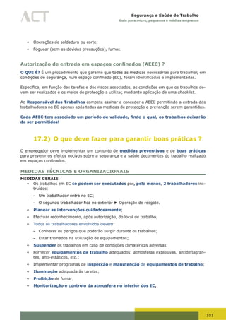 101
Segurança e Saúde do Trabalho
Guia para micro, pequenas e médias empresas
•	 Operações de soldadura ou corte;
•	 Foguear (sem as devidas precauções), fumar.
Autorização de entrada em espaços confinados (AEEC) ?
O QUE É? É um procedimento que garante que todas as medidas necessárias para trabalhar, em
condições de segurança,	num	espaço	confinado	(EC),	foram	identificadas	e	implementadas.	
Especifica,	em	função	das	tarefas	e	dos	riscos	associados,	as	condições	em	que	os	trabalhos	de-
vem ser realizados e os meios de protecção a utilizar, mediante aplicação de uma checklist.
Ao Responsável dos Trabalhos compete assinar e conceder a AEEC permitindo a entrada dos
trabalhadores no EC apenas após todas as medidas de protecção e prevenção serem garantidas.
Cada AEEC tem associado um período de validade, findo o qual, os trabalhos deixarão
de ser permitidos!
17.2) O que deve fazer para garantir boas práticas ?
O empregador deve implementar um conjunto de medidas preventivas e de boas práticas
para prevenir os efeitos nocivos sobre a segurança e a saúde decorrentes do trabalho realizado
em	espaços	confinados.
MEDIDAS TÉCNICAS E ORGANIZACIONAIS
MEDIDAS GERAIS
•	 Os trabalhos em EC só podem ser executados por, pelo menos, 2 trabalhadores ins-
truídos:
– Um trabalhador entra no EC;
– O	segundo	trabalhador	fica	no	exterior ► Operação de resgate.
•	 Planear as intervenções cuidadosamente;
•	 Efectuar reconhecimento, após autorização, do local de trabalho;
•	 Todos os trabalhadores envolvidos devem:
– Conhecer os perigos que poderão surgir durante os trabalhos;
– Estar treinados na utilização de equipamentos;
•	 Suspender os trabalhos em caso de condições climatéricas adversas;
•	 Fornecer equipamentos de trabalho	adequados:	atmosferas	explosivas,	antideflagran-
tes, anti-estáticos, etc.;
•	 Implementar programas de inspecção e manutenção de equipamentos de trabalho;
•	 Iluminação adequada às tarefas;
•	 Proibição de fumar;
•	 Monitorização e controlo da atmosfera no interior dos EC,
 