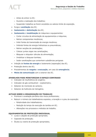 102
Segurança e Saúde do Trabalho
Guia para micro, pequenas e médias empresas
– Antes de entrar no EC;
– Durante a realização dos trabalhos;
– Suspender trabalhos se forem excedidos os valores limite de exposição.
•	 Purga e ventilação dos EC;
•	 Isolamento e delimitação dos EC;
•	 Isolamento e imobilização de máquinas e equipamentos:
– Cortar circuitos de alimentação de equipamentos e máquinas;
– Retirar componentes mecânicos;
– Inibir fontes de transmissão de energia mecânica;
– Inibindo fontes de energia hidráulicas ou pneumáticas;
– Retirar secções de canalizações;
– Colocar juntas cegas nas canalizações;
– Bloquear e etiquetar válvulas de alimentação;
– Imobilizar e bloquear bombas;
– Isolar canalizações que contenham substâncias perigosas
•	 Inibição de fontes de energia e Isolamento (separação) dos EC;
•	 Protecção dentro dos EC;
•	 Procedimentos de resgate e evacuação, em caso de emergência;
•	 Meios de comunicação com o exterior dos EC.
APARELHOS PARA MONITORIZAR O ESPAÇO CONFINADO
•	 Indicador	de	insuficiência	de	oxigénio;
•	 Indicador de gás combustível – explosímetro;
•	 Detector de monóxido de carbono;
•	 Detector de Sulfureto de hidrogénio.
ACTUAR SOBRE A ORGANIZAÇÃO DO TRABALHO
•	 Promover	a	avaliação	periódica	dos	riscos	profissionais;
•	 Reduzir o número de trabalhadores expostos, a duração e o grau da exposição:
– Rotatividade dos trabalhadores;
– Redução do tempo de execução de tarefas em EC;
– Alterações nos processos e métodos de trabalho.
EQUIPAMENTOS DE PROTECÇÃO INDIVIDUAL
•	 Luvas e calçado de protecção apropriado;
•	 Capacete de protecção;
•	 Óculos ou viseira de protecção apropriados;
 