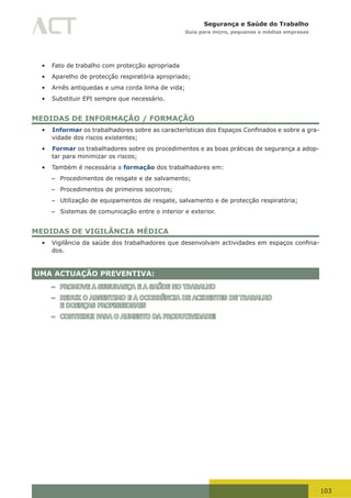 103
Segurança e Saúde do Trabalho
Guia para micro, pequenas e médias empresas
•	 Fato de trabalho com protecção apropriada
•	 Aparelho de protecção respiratória apropriado;
•	 Arnês antiquedas e uma corda linha de vida;
•	 Substituir EPI sempre que necessário.
MEDIDAS DE INFORMAÇÃO / FORMAÇÃO
•	 Informar	os	trabalhadores	sobre	as	características	dos	Espaços	Confinados	e	sobre	a	gra-
vidade dos riscos existentes;
•	 Formar os trabalhadores sobre os procedimentos e as boas práticas de segurança a adop-
tar para minimizar os riscos;
•	 Também é necessária a formação dos trabalhadores em:
– Procedimentos de resgate e de salvamento;
– Procedimentos de primeiros socorros;
– Utilização de equipamentos de resgate, salvamento e de protecção respiratória;
– Sistemas de comunicação entre o interior e exterior.
MEDIDAS DE VIGILÂNCIA MÉDICA
•	 Vigilância	da	saúde	dos	trabalhadores	que	desenvolvam	actividades	em	espaços	confina-
dos.
UMA ACTUAÇÃO PREVENTIVA:
– PROMOVE A SEGURANÇA E A SAÚDE NO TRABALHO
– REDUZ O ABSENTIMO E A OCORRÊNCIA DE ACIDENTES DE TRABALHO
E DOENÇAS PROFISSIONAIS
– CONTRIBUI PARA O AUMENTO DA PRODUTIVIDADE!
 