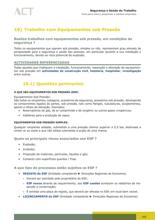 105
Segurança e Saúde do Trabalho
Guia para micro, pequenas e médias empresas
18) Trabalho com Equipamentos sob Pressão
Realiza trabalhos com equipamentos sob pressão, em condições de
segurança ?
Todos os equipamentos que operam sob pressão, simples ou não, representam grau elevado de
perigosidade para a segurança e saúde das pessoas, em particular durante a sua instalação e
funcionamento, devido ao risco potencial de explosão.
ACTIVIDADES REFERENCIADAS
Todas aquelas que impliquem a instalação, funcionamento, reparação e alteração de equipamen-
tos sob pressão em actividades de construção civil, hotelaria, hospitalar, investigação
entre outras.
18.1) Questões pertinentes
O QUE SÃO EQUIPAMENTOS SOB PRESSÃO (ESP)
Equipamentos Sob Pressão:
São todos os recipientes, tubagens, acessórios de segurança, acessórios sob pressão, abrangendo
os	componentes	ligados	às	partes,	sob	pressão,	tais	como	flanges,	tubuladuras,	acoplamentos,	
apoios e olhais de elevação. Exemplos:
•	 Reservatórios de gás, de ar comprimido e de oxigénio ou outros gases criogénicos;
•	 Caldeiras para a produção de vapor.
EQUIPAMENTOS SOB PRESSÃO SIMPLES:
Qualquer recipiente soldado, submetido a uma pressão interior superior a 0,5 bar, destinado a
conter ar ou azoto e que não esteja submetido à acção de uma chama.
Quais os principais riscos associados aos ESP ?
•	 Explosão;
•	 Incêndio;
•	 Projecção de materiais, partículas, líquidos e gás;
•	 Contacto com superfícies quentes / frias.
A que tipo de processos estão sujeitos os ESP ?
•	 REGISTO do ESP (Entidade competente ► Direcções Regionais de Economia)
– Deverá ser solicitado pelo proprietário do ESP;
– ESP novos através de requerimento; aos ESP usados acrescem os relatórios de ins-
pecção e conservação;
– É	emitida	uma	placa	de	registo,	que	deverá	ser	afixada	no	ESP,	em	local	bem	visível.
•	 LICENCIAMENTO do ESP (Entidade competente ► Direcções Regionais de Economia)
 