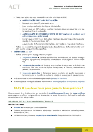 106
Segurança e Saúde do Trabalho
Guia para micro, pequenas e médias empresas
– Deverá ser solicitado pelo proprietário ou pelo utilizador do ESP;
► AUTORIZAÇÃO PRÉVIA DE INSTALAÇÃO
•	 Requerimento	específico	para	este	acto;
•	 Pode implicar realização de vistoria à instalação;
•	 Sempre que um ESP mude de local de instalação deve ser requerida nova au-
torização prévia de instalação.
► AUTORIZAÇÃO DE FUNCIONAMENTO DO ESP (aplicável também os 2
primeiros pontos anteriores)
•	 Sempre que um ESP mude de local de instalação deve ser requerida nova auto-
rização de funcionamento do ESP;
•	 A autorização de funcionamento implica a aprovação da respectiva instalação.
– Poderá ser necessário um pedido de renovação da autorização de funcionamento, tam-
bém	sujeito	a	requerimento	específico.
•	 INSPECÇÕES aos ESP
– Podem estar sujeitos às seguintes inspecções:
a) Inspecção inicial ► Verificar	as	condições	da	instalação	e	o	estado	de	segu-
rança	do	equipamento	(emissão	do	certificado	de	autorização	de	funcionamen-
to);
b) Inspecção intercalar ► Verificar	as	condições	de	segurança	e	de	funciona-
mento do ESP, bem como os órgãos de segurança e controlo, realizada com
periodicidade	definida;
c) Inspecção periódica ► Comprovar que as condições em que foi autorizado o
funcionamento se mantêm e analisar o estado de segurança do equipamento.
•	 As autorizações de funcionamento apresentam período de validade!
•	 As reparações e alterações dos ESP dependem de aprovação prévia do respectivo projecto!
18.2) O que deve fazer para garantir boas práticas ?
O empregador deve implementar um conjunto de medidas preventivas e de boas práticas
para prevenir os efeitos nocivos sobre a segurança e a saúde decorrentes do trabalho realizado
com equipamentos sob pressão.
MEDIDAS TÉCNICAS E ORGANIZACIONAIS
MEDIDAS GERAIS
•	 Planear as intervenções cuidadosamente;
•	 Fornecer	equipamentos	de	trabalho	adequados:	atmosferas	explosivas,	antideflagrantes,	
anti-estáticos, etc.;
•	 Implementar programas de inspecção e manutenção de equipamentos de trabalho;
 