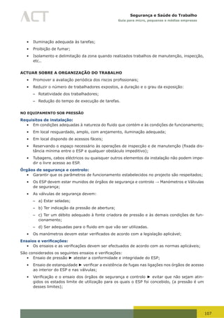 107
Segurança e Saúde do Trabalho
Guia para micro, pequenas e médias empresas
•	 Iluminação adequada às tarefas;
•	 Proibição de fumar;
•	 Isolamento e delimitação da zona quando realizados trabalhos de manutenção, inspecção,
etc..
ACTUAR SOBRE A ORGANIZAÇÃO DO TRABALHO
•	 Promover	a	avaliação	periódica	dos	riscos	profissionais;
•	 Reduzir o número de trabalhadores expostos, a duração e o grau da exposição:
– Rotatividade dos trabalhadores;
– Redução do tempo de execução de tarefas.
NO EQUIPAMENTO SOB PRESSÃO
Requisitos de instalação:
•	 Em	condições	adequadas	à	natureza	do	fluido	que	contém	e	às	condições	de	funcionamento;
•	 Em local resguardado, amplo, com arejamento, iluminação adequada;
•	 Em local dispondo de acessos fáceis;
•	 Reservando	o	espaço	necessário	às	operações	de	inspecção	e	de	manutenção	(fixada	dis-
tância mínima entre o ESP e qualquer obstáculo impeditivo);
•	 Tubagens, cabos eléctricos ou quaisquer outros elementos da instalação não podem impe-
dir o livre acesso ao ESP.
Órgãos de segurança e controlo:
•	 Garantir que os parâmetros de funcionamento estabelecidos no projecto são respeitados;
•	 Os ESP devem estar munidos de órgãos de segurança e controlo → Manómetros e Válvulas
de segurança;
•	 As válvulas de segurança devem:
– a) Estar seladas;
– b) Ter indicação da pressão de abertura;
– c) Ter um débito adequado à fonte criadora de pressão e às demais condições de fun-
cionamento;
– d)	Ser	adequadas	para	o	fluido	em	que	vão	ser	utilizadas.
•	 Os	manómetros	devem	estar	verificados	de	acordo	com	a	legislação	aplicável;
Ensaios e verificações:
•	 Os	ensaios	e	as	verificações	devem	ser	efectuados	de	acordo	com	as	normas	aplicáveis;
São	considerados	os	seguintes	ensaios	e	verificações:
•	 Ensaio de pressão ► atestar a conformidade e integridade do ESP;
•	 Ensaio de estanquidade ►	verificar	a	existência	de	fugas	nas	ligações	nos	órgãos	de	acesso	
ao interior do ESP e nas válvulas;
•	 Verificação	e	o	ensaio	dos	órgãos	de	segurança	e	controlo	► evitar que não sejam atin-
gidos os estados limite de utilização para os quais o ESP foi concebido, (a pressão é um
desses limites);
 