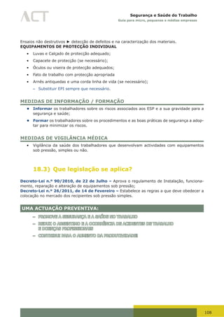 108
Segurança e Saúde do Trabalho
Guia para micro, pequenas e médias empresas
Ensaios não destrutivos ► detecção de defeitos e na caracterização dos materiais.
EQUIPAMENTOS DE PROTECÇÃO INDIVIDUAL
•	 Luvas e Calçado de protecção adequado;
•	 Capacete de protecção (se necessário);
•	 Óculos ou viseira de protecção adequados;
•	 Fato de trabalho com protecção apropriada
•	 Arnês antiquedas e uma corda linha de vida (se necessário);
– Substituir EPI sempre que necessário.
MEDIDAS DE INFORMAÇÃO / FORMAÇÃO
• Informar os trabalhadores sobre os riscos associados aos ESP e a sua gravidade para a
segurança e saúde;
• Formar os trabalhadores sobre os procedimentos e as boas práticas de segurança a adop-
tar para minimizar os riscos.
MEDIDAS DE VIGILÂNCIA MÉDICA
•	 Vigilância da saúde dos trabalhadores que desenvolvam actividades com equipamentos
sob pressão, simples ou não.
18.3) Que legislação se aplica?
Decreto-Lei n.º 90/2010, de 22 de Julho – Aprova o regulamento de Instalação, funciona-
mento, reparação e alteração de equipamentos sob pressão;
Decreto-Lei n.º 26/2011, de 14 de Fevereiro – Estabelece as regras a que deve obedecer a
colocação no mercado dos recipientes sob pressão simples.
UMA ACTUAÇÃO PREVENTIVA:
– PROMOVE A SEGURANÇA E A SAÚDE NO TRABALHO
– REDUZ O ABSENTIMO E A OCORRÊNCIA DE ACIDENTES DE TRABALHO
E DOENÇAS PROFISSIONAIS
– CONTRIBUI PARA O AUMENTO DA PRODUTIVIDADE!
 