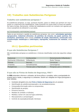 110
Segurança e Saúde do Trabalho
Guia para micro, pequenas e médias empresas
19) Trabalha com Substâncias Perigosas
Trabalha com substâncias perigosas ?
As substâncias perigosas, ou seja, quaisquer líquidos, gases ou sólidos que ponham em risco a
saúde ou a segurança dos trabalhadores, estão presentes em quase todos os locais de trabalho.
Por toda a Europa, diariamente, milhões de trabalhadores entram em contacto com agentes quí-
micos susceptíveis de afectarem a sua saúde.
ACTIVIDADES REFERENCIADAS
Todas as que envolvam a gestão de substâncias perigosas, tais como: actividades agrícolas,
agropecuária, indústrias alimentar, do petróleo, do cimento, do papel, química, far-
macêutica, automóvel, entre outras; unidades de saúde, laboratórios, construção civil,
transformação metalúrgica e siderúrgica, reprografia, tratamento de resíduos, entre
outras.
19.1) Questões pertinentes
O que são Substâncias Perigosas ?
São	consideradas	perigosas	as	substâncias	e	misturas	classificadas	numa	das	seguintes	catego-
rias:
Explosivas Comburentes Extremamente	Inflamáveis
Facilmente	Inflamáveis Inflamáveis Muito Tóxicas
Tóxicas Nocivas Corrosivas
Irritantes Sensibilizantes Cancerígenas
Mutagénicas Tóxicas para a Reprodução Perigosas para o Ambiente
O que são as Fichas de Dados de Segurança, FDS ?
As FDS	pretendem	informar	o	utilizador,	de	forma	eficaz	e	completa,	sobre	a	perigosidade	do	
produto para a saúde, a segurança e o ambiente. Devem ser redigidas em língua portuguesa e
estar datadas.
•	 Conteúdo obrigatório de uma Ficha e Dados de Segurança de um produto:
•	 Identificação	da	substância/preparação	e	da	sociedade/empresa;
•	 Composição/informação sobre os componentes;
•	 Identificação	de	perigos;
•	 Primeiros socorros;
•	 Medidas de combate a incêndios;
•	 Medidas a tomar em caso de fugas acidentais;
•	 Manuseamento e armazenagem;
•	 Controlo da exposição/protecção individual;
 