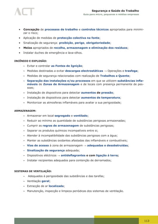 113
Segurança e Saúde do Trabalho
Guia para micro, pequenas e médias empresas
•	 Concepção de processos de trabalho e controlos técnicos apropriados para minimi-
zar o risco;
•	 Aplicação de medidas de protecção colectiva na fonte;
•	 Sinalização de segurança: proibição, perigo, obrigatoriedade;
•	 Meios apropriados de recolha, armazenagem e eliminação dos resíduos;
•	 Instalar duches de emergência e lava-olhos.
INCÊNDIO E EXPLOSÃO:
– Evitar e controlar as Fontes de Ignição;
– Medidas destinadas a evitar descargas electrostáticas → Operações e trasfega;
– Medidas de segurança relacionadas com realização de Trabalhos a Quente;
– Separação das instalações e/ou processos em que se utilizem substâncias infla-
máveis de Zonas de Armazenagem e de locais com presença permanente de pes-
soas;
– Instalação de dispositivos para detectar aumentos de pressão;
– Instalação de dispositivos para detectar aumentos de temperatura;
– Monitorizar	as	atmosferas	inflamáveis	para	avaliar	a	sua	perigosidade;
ARMAZENAGEM:
– Armazenar em local segregado e ventilado;
– Reduzir ao mínimo as quantidade de substâncias perigosas armazenadas;
– Cumprir as regras de armazenagem de substâncias perigosas;
– Separar os produtos químicos incompatíveis entre si;
– Atender à incompatibilidade das substâncias perigosas com a água;
– Manter	as	substâncias	oxidantes	afastadas	das	inflamáveis	e	combustíveis;
– Vias de acesso à zona de armazenagem → adequadas e desobstruídas;
– Sinalização de segurança adequada;
– Dispositivos eléctricos → antideflagrantes e com ligação à terra;
– Instalar recipientes adequados para contenção de derramados;
SISTEMAS DE VENTILAÇÃO:
– Adequados à perigosidade das substâncias e das tarefas;
– Ventilação geral;
– Extracção de ar localizada;
– Manutenção, inspecção e limpeza periódicas dos sistemas de ventilação.
 