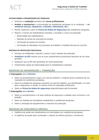 114
Segurança e Saúde do Trabalho
Guia para micro, pequenas e médias empresas
ACTUAR SOBRE A ORGANIZAÇÃO DO TRABALHO
•	 Promover a avaliação periódica dos riscos profissionais;
•	 Avaliar e monitorizar a concentração de substâncias perigosas no ar ambiente → at-
mosferas tóxicas, explosivas, irritantes, inflamáveis, etc.;
•	 Manter, organizar e gerir as Fichas de Dados de Segurança das substâncias perigosas;
•	 Reduzir o número de trabalhadores expostos, a duração e o grau da exposição:
– Rotatividade dos trabalhadores;
– Redução do tempo de execução de tarefas;
– Introdução de pausas em tarefas;
– Introdução de alterações nos processos de trabalho e medidas técnicas de controlo.
MEDIDAS DE PROTECÇÃO INDIVIDUAL
•	 Fornecer ao trabalhador vestuário, óculos, luvas e calçado de protecção;
•	 Substituir os EPI sempre que as suas características protectoras deixarem de ser asse-
guradas;
•	 Assegurar que os EPI são guardados em local apropriado;
•	 Implementar regras de higienização para os trabalhadores expostos.
MEDIDAS DE INFORMAÇÃO / FORMAÇÃO
O Empregador deve informar:
•	 Sobre os procedimentos a seguir em caso de acidente / incidente grave resultante da ma-
nipulação de substâncias perigosas;
•	 Sobre	as	substâncias	perigosas	presentes	no	local	de	trabalho,	sua	identificação,	os	riscos	
para	a	segurança	e	a	saúde,	os	valores	limite	de	exposição	profissional;
•	 Sobre as fichas de dados de segurança disponibilizadas pelo fornecedor.
O Empregador deve formar:
•	 Sobre os procedimentos e as boas práticas de segurança a adoptar para minimizar a ex-
posição;
•	 Sobre as medidas de emergência respeitantes a substâncias perigosas;
•	 Sobre a utilização de equipamentos e vestuário de protecção.
MEDIDAS DE VIGILÂNCIA MÉDICA
•	 Vigilância da saúde dos trabalhadores em actividades com substâncias perigosas;
•	 A vigilância da saúde deve contemplar o rastreio de efeitos precoces e reversíveis.
 