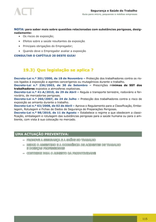 115
Segurança e Saúde do Trabalho
Guia para micro, pequenas e médias empresas
NOTA: para saber mais sobre questões relacionadas com substâncias perigosas, desig-
nadamente:
•	 Os riscos de exposição;
•	 Efeitos sobre a saúde resultantes da exposição
•	 Principais obrigações do Empregador;
•	 Quando deve o Empregador avaliar a exposição
CONSULTAR O CAPÍTULO 20 DESTE GUIA!
19.3) Que legislação se aplica ?
Decreto-Lei n.º 301/2000, de 18 de Novembro – Protecção dos trabalhadores contra os ris-
cos ligados à exposição a agentes cancerígenos ou mutagénicos durante o trabalho.
Decreto-Lei n.º 236/2003, de 30 de Setembro – Prescrições mínimas de SST dos
trabalhadores expostos a atmosferas explosivas.
Decreto-Lei n.º 41-A/2010, de 29 de Abril – Regula o transporte terrestre, rodoviário e fer-
roviário, de mercadorias perigosas.
Decreto-Lei n.º 266/2007, de 24 de Julho – Protecção dos trabalhadores contra o risco de
exposição ao amianto durante o trabalho.
Decreto-Lei n.º 63/2008, de 02 de Abril – Aprova	o	Regulamento	para	a	Classificação,	Emba-
lagem, Rotulagem e Fichas de Dados de Segurança de Preparações Perigosas.
Decreto-Lei n.º 98/2010, de 11 de Agosto – Estabelece o regime a que obedecem a classi-
ficação,	embalagem	e	rotulagem	das	substâncias	perigosas	para	a	saúde	humana	ou	para	o	am-
biente, com vista à sua colocação no mercado.
UMA ACTUAÇÃO PREVENTIVA:
– PROMOVE A SEGURANÇA E A SAÚDE NO TRABALHO
– REDUZ O ABSENTIMO E A OCORRÊNCIA DE ACIDENTES DE TRABALHO
E DOENÇAS PROFISSIONAIS
– CONTRIBUI PARA O AUMENTO DA PRODUTIVIDADE!
 