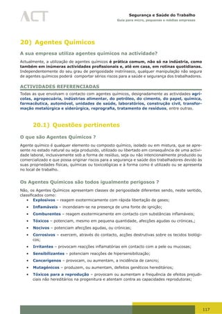 117
Segurança e Saúde do Trabalho
Guia para micro, pequenas e médias empresas
20) Agentes Químicos
A sua empresa utiliza agentes químicos na actividade?
Actualmente, a utilização de agentes químicos é prática comum, não só na indústria, como
também em inúmeras actividades profissionais e, até em casa, em rotinas quotidianas.
Independentemente do seu grau de perigosidade instrínseco, qualquer manipulação não segura
de agentes químicos poderá comportar sérios riscos para a saúde e segurança dos trabalhadores.
ACTIVIDADES REFERENCIADAS
Todas as que envolvam o contacto com agentes químicos, designadamente as actividades agrí-
colas, agropecuária, indústrias alimentar, do petróleo, do cimento, do papel, química,
farmacêutica, automóvel, unidades de saúde, laboratórios, construção civil, transfor-
mação metalúrgica e siderúrgica, reprografia, tratamento de resíduos, entre outras.
20.1) Questões pertinentes
O que são Agentes Químicos ?
Agente químico é qualquer elemento ou composto químico, isolado ou em mistura, que se apre-
sente no estado natural ou seja produzido, utilizado ou libertado em consequência de uma activi-
dade laboral, inclusivamente sob a forma de resíduo, seja ou não intencionalmente produzido ou
comercializado e que possa originar riscos para a segurança e saúde dos trabalhadores devido às
suas propriedades físicas, químicas ou toxicológicas e à forma como é utilizado ou se apresenta
no local de trabalho.
Os Agentes Químicos são todos igualmente perigosos ?
Não, os Agentes Químicos apresentam classes de perigosidade diferentes sendo, neste sentido,
classificados	como:
•	 Explosivos – reagem exotermicamente com rápida libertação de gases;
•	 Inflamáveis – incendeiam-se na presença de uma fonte de ignição;
•	 Comburentes	–	reagem	exotermicamente	em	contacto	com	substâncias	inflamáveis;	
•	 Tóxicos – potenciam, mesmo em pequena quantidade, afecções agudas ou crónicas,;
•	 Nocivos – potenciam afecções agudas, ou crónicas;
•	 Corrosivos – exercem, através do contacto, acções destrutivas sobre os tecidos biológi-
cos;
•	 Irritantes	–	provocam	reacções	inflamatórias	em	contacto	com	a	pele	ou	mucosas;
•	 Sensibilizantes – potenciam reacções de hipersensibilização;
•	 Cancerígenos – provocam, ou aumentam, a incidência de cancro;
•	 Mutagénicos – produzem, ou aumentam, defeitos genéticos hereditários;
•	 Tóxicos para a reprodução – provocam ou aumentam a frequência de efeitos prejudi-
ciais não hereditários na progenitura e atentam contra as capacidades reprodutoras;
 