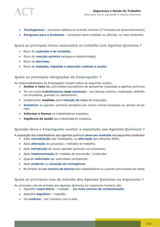 118
Segurança e Saúde do Trabalho
Guia para micro, pequenas e médias empresas
•	 Teratogénicos – provocam defeitos no embrião humano (1º trimestre de desenvolvimento);
•	 Perigosos para o Ambiente – produzem dano imediato ou diferido, no meio ambiente.
Quais as principais riscos associados ao trabalho com Agentes Químicos ?
•	 Risco de explosão e de incêndio;
•	 Risco de reacção química perigosa e descontrolada;
•	 Risco de derrame;
•	 Risco de inalação, ingestão e absorção cutânea e ocular.
Quais as principais obrigações do Empregador ?
As responsabilidades do Empregador recaem sobre as seguintes acções:
•	 Avaliar o risco das actividades susceptíveis de apresentar exposição a agentes químicos;
•	 Ter em conta trabalhadores mais sensíveis	–	por	doença	anterior,	medicação,	deficiên-
cia imunitária, gravidez ou aleitamento;
•	 Implementar medidas para redução do risco de exposição;
•	 Substituir os agentes químicos perigosos por outros menos perigosos ou isentos de pe-
rigo;
•	 Informar e formar os trabalhadores expostos;
•	 Vigilância da saúde dos trabalhadores expostos.
Quando deve o Empregador avaliar a exposição aos Agentes Químicos ?
A exposição dos trabalhadores aos agentes químicos deve ser avaliada nos seguintes contextos:
•	 Após remodelação das instalações, ou alteração dos sistemas AVAC;
•	 Após alteração de processos / métodos de trabalho;
•	 Após introdução de novos agentes químicos nos processos;
•	 Após implementação de medidas de prevenção / protecção;
•	 Quando solicitado por autoridade competente;
•	 Após acidente ou situação de emergência;
•	 No âmbito de um cenário de doença dos trabalhadores ou quando comunicado por estes.
Quais as principais vias de entrada dos Agentes Químicos no organismo ?
As principais vias de entrada dos Agentes Químicos no organismo humano são:
•	 Aparelho respiratório – inalação  via mais comum de contaminação;
•	 Aparelho digestivo – ingestão;
•	 Via cutânea – por contacto com a pele.
 