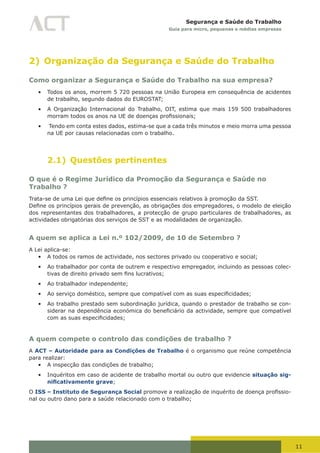 11
Segurança e Saúde do Trabalho
Guia para micro, pequenas e médias empresas
2) Organização da Segurança e Saúde do Trabalho
Como organizar a Segurança e Saúde do Trabalho na sua empresa?
•	 Todos os anos, morrem 5 720 pessoas na União Europeia em consequência de acidentes
de trabalho, segundo dados do EUROSTAT;
•	 A Organização Internacional do Trabalho, OIT, estima que mais 159 500 trabalhadores
morram	todos	os	anos	na	UE	de	doenças	profissionais;
•	 Tendo em conta estes dados, estima-se que a cada três minutos e meio morra uma pessoa
na UE por causas relacionadas com o trabalho.
2.1) Questões pertinentes
O que é o Regime Jurídico da Promoção da Segurança e Saúde no
Trabalho ?
Trata-se	de	uma	Lei	que	define	os	princípios	essenciais	relativos	à	promoção	da	SST.
Define	os	princípios	gerais	de	prevenção,	as	obrigações	dos	empregadores,	o	modelo	de	eleição	
dos representantes dos trabalhadores, a protecção de grupo particulares de trabalhadores, as
actividades obrigatórias dos serviços de SST e as modalidades de organização.
A quem se aplica a Lei n.º 102/2009, de 10 de Setembro ?
A Lei aplica-se:
•	 A todos os ramos de actividade, nos sectores privado ou cooperativo e social;
•	 Ao trabalhador por conta de outrem e respectivo empregador, incluindo as pessoas colec-
tivas	de	direito	privado	sem	fins	lucrativos;
•	 Ao trabalhador independente;
•	 Ao	serviço	doméstico,	sempre	que	compatível	com	as	suas	especificidades;
•	 Ao trabalho prestado sem subordinação jurídica, quando o prestador de trabalho se con-
siderar	na	dependência	económica	do	beneficiário	da	actividade,	sempre	que	compatível	
com	as	suas	especificidades;
A quem compete o controlo das condições de trabalho ?
A ACT – Autoridade para as Condições de Trabalho é o organismo que reúne competência
para realizar:
•	 A inspecção das condições de trabalho;
•	 Inquéritos em caso de acidente de trabalho mortal ou outro que evidencie situação sig-
nificativamente grave;
O ISS – Instituto de Segurança Social	promove	a	realização	de	inquérito	de	doença	profissio-
nal ou outro dano para a saúde relacionado com o trabalho;
 