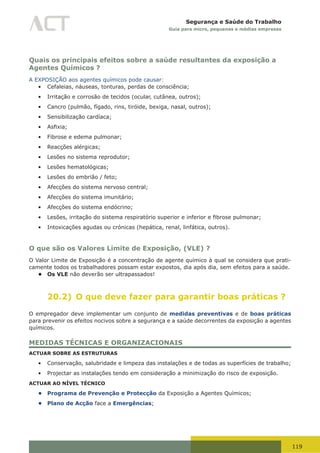 119
Segurança e Saúde do Trabalho
Guia para micro, pequenas e médias empresas
Quais os principais efeitos sobre a saúde resultantes da exposição a
Agentes Químicos ?
A EXPOSIÇÃO aos agentes químicos pode causar:
•	 Cefaleias, náuseas, tonturas, perdas de consciência;
•	 Irritação e corrosão de tecidos (ocular, cutânea, outros);
•	 Cancro (pulmão, fígado, rins, tiróide, bexiga, nasal, outros);
•	 Sensibilização cardíaca;
•	 Asfixia;
•	 Fibrose e edema pulmonar;
•	 Reacções alérgicas;
•	 Lesões no sistema reprodutor;
•	 Lesões hematológicas;
•	 Lesões do embrião / feto;
•	 Afecções do sistema nervoso central;
•	 Afecções do sistema imunitário;
•	 Afecções do sistema endócrino;
•	 Lesões,	irritação	do	sistema	respiratório	superior	e	inferior	e	fibrose	pulmonar;
•	 Intoxicações agudas ou crónicas (hepática, renal, linfática, outros).
O que são os Valores Limite de Exposição, (VLE) ?
O Valor Limite de Exposição é a concentração de agente químico à qual se considera que prati-
camente todos os trabalhadores possam estar expostos, dia após dia, sem efeitos para a saúde.
• Os VLE não deverão ser ultrapassados!
20.2) O que deve fazer para garantir boas práticas ?
O empregador deve implementar um conjunto de medidas preventivas e de boas práticas
para prevenir os efeitos nocivos sobre a segurança e a saúde decorrentes da exposição a agentes
químicos.
MEDIDAS TÉCNICAS E ORGANIZACIONAIS
ACTUAR SOBRE AS ESTRUTURAS
•	 Conservação, salubridade e limpeza das instalações e de todas as superfícies de trabalho;
•	 Projectar as instalações tendo em consideração a minimização do risco de exposição.
ACTUAR AO NÍVEL TÉCNICO
• Programa de Prevenção e Protecção da Exposição a Agentes Químicos;
• Plano de Acção face a Emergências;
 