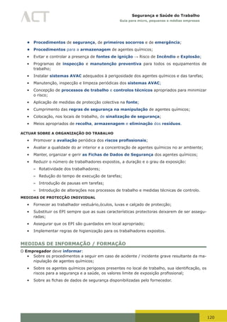 120
Segurança e Saúde do Trabalho
Guia para micro, pequenas e médias empresas
• Procedimentos de segurança, de primeiros socorros e de emergência;
• Procedimentos para a armazenagem de agentes químicos;
•	 Evitar e controlar a presença de fontes de ignição → Risco de Incêndio e Explosão;
•	 Programas de inspecção e manutenção preventiva para todos os equipamentos de
trabalho;
•	 Instalar sistemas AVAC adequados à perigosidade dos agentes químicos e das tarefas;
•	 Manutenção, inspecção e limpeza periódicas dos sistemas AVAC;
•	 Concepção de processos de trabalho e controlos técnicos apropriados para minimizar
o risco;
•	 Aplicação de medidas de protecção colectiva na fonte;
•	 Cumprimento das regras de segurança na manipulação de agentes químicos;
•	 Colocação, nos locais de trabalho, de sinalização de segurança;
•	 Meios apropriados de recolha, armazenagem e eliminação dos resíduos.
ACTUAR SOBRE A ORGANIZAÇÃO DO TRABALHO
•	 Promover a avaliação periódica dos riscos profissionais;
•	 Avaliar a qualidade do ar interior e a concentração de agentes químicos no ar ambiente;
•	 Manter, organizar e gerir as Fichas de Dados de Segurança dos agentes químicos;
•	 Reduzir o número de trabalhadores expostos, a duração e o grau da exposição:
– Rotatividade dos trabalhadores;
– Redução do tempo de execução de tarefas;
– Introdução de pausas em tarefas;
– Introdução de alterações nos processos de trabalho e medidas técnicas de controlo.
MEDIDAS DE PROTECÇÃO INDIVIDUAL
•	 Fornecer ao trabalhador vestuário,óculos, luvas e calçado de protecção;
•	 Substituir os EPI sempre que as suas características protectoras deixarem de ser assegu-
radas;
•	 Assegurar que os EPI são guardados em local apropriado;
•	 Implementar regras de higienização para os trabalhadores expostos.
MEDIDAS DE INFORMAÇÃO / FORMAÇÃO
O Empregador deve informar:
•	 Sobre os procedimentos a seguir em caso de acidente / incidente grave resultante da ma-
nipulação de agentes químicos;
•	 Sobre	os	agentes	químicos	perigosos	presentes	no	local	de	trabalho,	sua	identificação,	os	
riscos	para	a	segurança	e	a	saúde,	os	valores	limite	de	exposição	profissional;
•	 Sobre	as	fichas	de	dados	de	segurança	disponibilizadas	pelo	fornecedor.
 