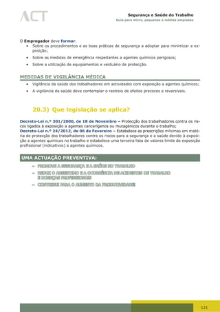 121
Segurança e Saúde do Trabalho
Guia para micro, pequenas e médias empresas
O Empregador deve formar:
•	 Sobre os procedimentos e as boas práticas de segurança a adoptar para minimizar a ex-
posição;
•	 Sobre as medidas de emergência respeitantes a agentes químicos perigosos;
•	 Sobre a utilização de equipamentos e vestuário de protecção.
MEDIDAS DE VIGILÂNCIA MÉDICA
•	 Vigilância da saúde dos trabalhadores em actividades com exposição a agentes químicos;
•	 A vigilância da saúde deve contemplar o rastreio de efeitos precoces e reversíveis.
20.3) Que legislação se aplica?
Decreto-Lei n.º 301/2000, de 18 de Novembro – Protecção dos trabalhadores contra os ris-
cos ligados à exposição a agentes cancerígenos ou mutagénicos durante o trabalho;
Decreto-Lei n.º 24/2012, de 06 de Fevereiro – Estabelece as prescrições mínimas em maté-
ria de protecção dos trabalhadores contra os riscos para a segurança e a saúde devido à exposi-
ção a agentes químicos no trabalho e estabelece uma terceira lista de valores limite de exposição
profissional	(indicativos)	a	agentes	químicos.
UMA ACTUAÇÃO PREVENTIVA:
– PROMOVE A SEGURANÇA E A SAÚDE NO TRABALHO
– REDUZ O ABSENTIMO E A OCORRÊNCIA DE ACIDENTES DE TRABALHO
E DOENÇAS PROFISSIONAIS
– CONTRIBUI PARA O AUMENTO DA PRODUTIVIDADE!
 