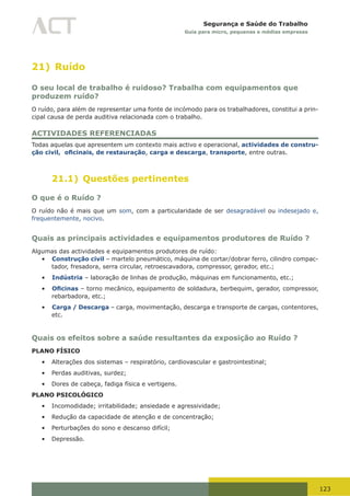 123
Segurança e Saúde do Trabalho
Guia para micro, pequenas e médias empresas
21) Ruído
O seu local de trabalho é ruidoso? Trabalha com equipamentos que
produzem ruído?
O ruído, para além de representar uma fonte de incómodo para os trabalhadores, constitui a prin-
cipal causa de perda auditiva relacionada com o trabalho.
ACTIVIDADES REFERENCIADAS
Todas aquelas que apresentem um contexto mais activo e operacional, actividades de constru-
ção civil, oficinais, de restauração, carga e descarga, transporte, entre outras.
21.1) Questões pertinentes
O que é o Ruído ?
O ruído não é mais que um som, com a particularidade de ser desagradável ou indesejado e,
frequentemente, nocivo.
Quais as principais actividades e equipamentos produtores de Ruído ?
Algumas das actividades e equipamentos produtores de ruído:
•	 Construção civil – martelo pneumático, máquina de cortar/dobrar ferro, cilindro compac-
tador, fresadora, serra circular, retroescavadora, compressor, gerador, etc.;
•	 Indústria – laboração de linhas de produção, máquinas em funcionamento, etc.;
•	 Oficinas – torno mecânico, equipamento de soldadura, berbequim, gerador, compressor,
rebarbadora, etc.;
•	 Carga / Descarga – carga, movimentação, descarga e transporte de cargas, contentores,
etc.
Quais os efeitos sobre a saúde resultantes da exposição ao Ruído ?
PLANO FÍSICO
•	 Alterações dos sistemas – respiratório, cardiovascular e gastrointestinal;
•	 Perdas auditivas, surdez;
•	 Dores de cabeça, fadiga física e vertigens.
PLANO PSICOLÓGICO
•	 Incomodidade; irritabilidade; ansiedade e agressividade;
•	 Redução da capacidade de atenção e de concentração;
•	 Perturbações do sono e descanso difícil;
•	 Depressão.
 