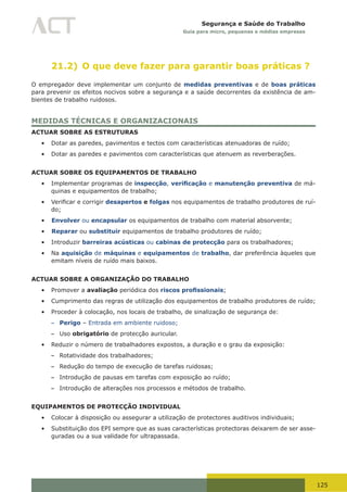 125
Segurança e Saúde do Trabalho
Guia para micro, pequenas e médias empresas
21.2) O que deve fazer para garantir boas práticas ?
O empregador deve implementar um conjunto de medidas preventivas e de boas práticas
para prevenir os efeitos nocivos sobre a segurança e a saúde decorrentes da existência de am-
bientes de trabalho ruidosos.
MEDIDAS TÉCNICAS E ORGANIZACIONAIS
ACTUAR SOBRE AS ESTRUTURAS
•	 Dotar as paredes, pavimentos e tectos com características atenuadoras de ruído;
•	 Dotar as paredes e pavimentos com características que atenuem as reverberações.
ACTUAR SOBRE OS EQUIPAMENTOS DE TRABALHO
•	 Implementar programas de inspecção, verificação e manutenção preventiva de má-
quinas e equipamentos de trabalho;
•	 Verificar	e	corrigir	desapertos e folgas nos equipamentos de trabalho produtores de ruí-
do;
•	 Envolver ou encapsular os equipamentos de trabalho com material absorvente;
•	 Reparar ou substituir equipamentos de trabalho produtores de ruído;
•	 Introduzir barreiras acústicas ou cabinas de protecção para os trabalhadores;
•	 Na aquisição de máquinas e equipamentos de trabalho, dar preferência àqueles que
emitam níveis de ruído mais baixos.
ACTUAR SOBRE A ORGANIZAÇÃO DO TRABALHO
•	 Promover a avaliação periódica dos riscos profissionais;
•	 Cumprimento das regras de utilização dos equipamentos de trabalho produtores de ruído;
•	 Proceder à colocação, nos locais de trabalho, de sinalização de segurança de:
– Perigo – Entrada em ambiente ruidoso;
– Uso obrigatório de protecção auricular.
•	 Reduzir o número de trabalhadores expostos, a duração e o grau da exposição:
– Rotatividade dos trabalhadores;
– Redução do tempo de execução de tarefas ruidosas;
– Introdução de pausas em tarefas com exposição ao ruído;
– Introdução de alterações nos processos e métodos de trabalho.
EQUIPAMENTOS DE PROTECÇÃO INDIVIDUAL
•	 Colocar à disposição ou assegurar a utilização de protectores auditivos individuais;
•	 Substituição dos EPI sempre que as suas características protectoras deixarem de ser asse-
guradas ou a sua validade for ultrapassada.
 
