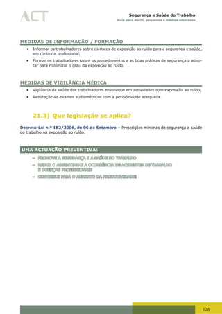 126
Segurança e Saúde do Trabalho
Guia para micro, pequenas e médias empresas
MEDIDAS DE INFORMAÇÃO / FORMAÇÃO
•	 Informar os trabalhadores sobre os riscos de exposição ao ruído para a segurança e saúde,
em	contexto	profissional;	
•	 Formar os trabalhadores sobre os procedimentos e as boas práticas de segurança a adop-
tar para minimizar o grau da exposição ao ruído.
MEDIDAS DE VIGILÂNCIA MÉDICA
•	 Vigilância da saúde dos trabalhadores envolvidos em actividades com exposição ao ruído;
•	 Realização de exames audiométricos com a periodicidade adequada.
21.3) Que legislação se aplica?
Decreto-Lei n.º 182/2006, de 06 de Setembro – Prescrições mínimas de segurança e saúde
do trabalho na exposição ao ruído.
UMA ACTUAÇÃO PREVENTIVA:
– PROMOVE A SEGURANÇA E A SAÚDE NO TRABALHO
– REDUZ O ABSENTIMO E A OCORRÊNCIA DE ACIDENTES DE TRABALHO
E DOENÇAS PROFISSIONAIS
– CONTRIBUI PARA O AUMENTO DA PRODUTIVIDADE!
 