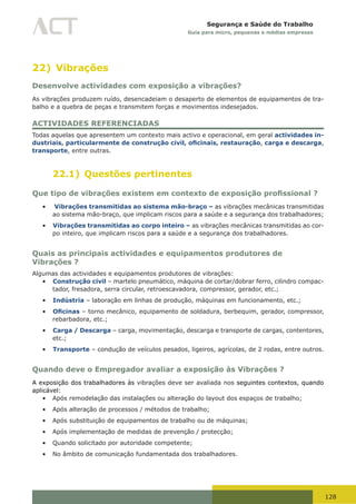 128
Segurança e Saúde do Trabalho
Guia para micro, pequenas e médias empresas
22) Vibrações
Desenvolve actividades com exposição a vibrações?
As vibrações produzem ruído, desencadeiam o desaperto de elementos de equipamentos de tra-
balho e a quebra de peças e transmitem forças e movimentos indesejados.
ACTIVIDADES REFERENCIADAS
Todas aquelas que apresentem um contexto mais activo e operacional, em geral actividades in-
dustriais, particularmente de construção civil, oficinais, restauração, carga e descarga,
transporte, entre outras.
22.1) Questões pertinentes
Que tipo de vibrações existem em contexto de exposição profissional ?
•	 Vibrações transmitidas ao sistema mão-braço – as vibrações mecânicas transmitidas
ao sistema mão-braço, que implicam riscos para a saúde e a segurança dos trabalhadores;
•	 Vibrações transmitidas ao corpo inteiro – as vibrações mecânicas transmitidas ao cor-
po inteiro, que implicam riscos para a saúde e a segurança dos trabalhadores.
Quais as principais actividades e equipamentos produtores de
Vibrações ?
Algumas das actividades e equipamentos produtores de vibrações:
•	 Construção civil – martelo pneumático, máquina de cortar/dobrar ferro, cilindro compac-
tador, fresadora, serra circular, retroescavadora, compressor, gerador, etc.;
•	 Indústria – laboração em linhas de produção, máquinas em funcionamento, etc.;
•	 Oficinas – torno mecânico, equipamento de soldadura, berbequim, gerador, compressor,
rebarbadora, etc.;
•	 Carga / Descarga – carga, movimentação, descarga e transporte de cargas, contentores,
etc.;
•	 Transporte – condução de veículos pesados, ligeiros, agrícolas, de 2 rodas, entre outros.
Quando deve o Empregador avaliar a exposição às Vibrações ?
A exposição dos trabalhadores às vibrações deve ser avaliada nos seguintes contextos, quando
aplicável:
•	 Após remodelação das instalações ou alteração do layout dos espaços de trabalho;
•	 Após alteração de processos / métodos de trabalho;
•	 Após substituição de equipamentos de trabalho ou de máquinas;
•	 Após implementação de medidas de prevenção / protecção;
•	 Quando solicitado por autoridade competente;
•	 No âmbito de comunicação fundamentada dos trabalhadores.
 