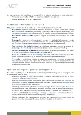 12
Segurança e Saúde do Trabalho
Guia para micro, pequenas e médias empresas
Os Representantes dos Trabalhadores para a SST ou os próprios trabalhadores podem, também,
•	 Apresentar observações à ACT e às restantes entidades inspectivas;
•	 Solicitar a intervenção da ACT na empresa.
Existem conceitos importantes a reter ?
Sim, existe um conjunto de conceitos que é importante estar sempre presente:
•	 Trabalhador = pessoa singular que, mediante retribuição, se obriga a prestar um serviço
a um empregador, o tirocinante, estagiário e o aprendiz que estejam na dependência eco-
nómica do empregador, em razão dos meios de trabalho e do resultado da sua actividade;
•	 Trabalhador Independente = pessoa singular que exerce uma actividade por conta
própria;
•	 Empregador = pessoa singular ou colectiva com um ou mais trabalhadores ao seu serviço
e responsável pela empresa ou estabelecimento ou, quando se trate de organismos sem
fins	lucrativos,	que	detenha	competência	para	a	contratação	de	trabalhadores;
•	 Representante dos trabalhadores = o trabalhador eleito para exercer funções de re-
presentação dos trabalhadores nos domínios da segurança e saúde no trabalho;
•	 Perigo = propriedade intrínseca de uma instalação, actividade, equipamento, um agen-
te ou outro material com potencial para provocar dano;
•	 Risco = a probabilidade de concretização do dano em função das condições de utili-
zação, exposição ou interacção do material de trabalho que apresente perigo;
•	 Prevenção = conjunto de políticas e programas, disposições e medidas tomadas nas
fases de licenciamento e de exploração da actividade da empresa, estabelecimento ou
serviço	que	visem	eliminar,	ou	diminuir,	os	riscos	profissionais	a	que	estão	potencialmente	
expostos os trabalhadores.
Quais são as obrigações gerais do empregador ?
Na Lei n.º 102/2009, de 10 de Setembro, encontra-se previsto um conjunto de obrigações para
o empregador, entre as quais:
•	 Assegurar, em todos os aspectos do trabalho e de forma continuada, condições de segu-
rança e de saúde aos trabalhadores;
•	 Zelar, de forma continuada e permanente, pelo exercício da actividade em condições de
segurança e de saúde para os trabalhadores, tendo em consideração os princípios gerais
de prevenção, estabelecidos legalmente;
•	 Garantir que a implementação de medidas de prevenção deriva das avaliações de risco as-
sociadas às várias fases do processo produtivo, incluindo todas as actividades relevantes,
de	modo	a	obter	níveis	eficazes	de	protecção	da	segurança	e	saúde	dos	trabalhadores;
•	 Fornecer, aos trabalhadores, informação e formação adequadas e necessárias ao desenvol-
vimento da actividade em condições de segurança e de saúde;
•	 Adoptar medidas e dar instruções que permitam aos trabalhadores, em caso de perigo
grave e iminente, cessar actividades ou afastarem-se do local de trabalho;
 