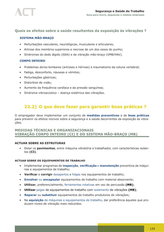 129
Segurança e Saúde do Trabalho
Guia para micro, pequenas e médias empresas
Quais os efeitos sobre a saúde resultantes da exposição às vibrações ?
SISTEMA MÃO-BRAÇO
•	 Perturbações vasculares, neurológicas, musculares e articulares;
•	 Artrose dos membros superiores e necrose de um dos ossos do punho;
•	 Síndromas do dedo álgido (SDA) e da vibração mão-braço (VMB/HAV).
CORPO INTEIRO
•	 Problemas dorso-lombares (artroses e hérnias) e traumatismo da coluna vertebral;
•	 Fadiga, desconforto, náuseas e vómitos;
•	 Perturbações gástricas;
•	 Distúrbios de visão;
•	 Aumento da frequência cardíaca e da pressão sanguínea;
•	 Síndroma vibroacústico – doença sistémica das vibrações.
22.2) O que deve fazer para garantir boas práticas ?
O empregador deve implementar um conjunto de medidas preventivas e de boas práticas
para prevenir os efeitos nocivos sobre a segurança e a saúde decorrentes da exposição às vibra-
ções.
MEDIDAS TÉCNICAS E ORGANIZACIONAIS
VIBRAÇÃO CORPO INTEIRO (CI) E DO SISTEMA MÃO-BRAÇO (MB)
ACTUAR SOBRE AS ESTRUTURAS
•	 Dotar os pavimentos, entre máquina vibratória e trabalhador, com características isolan-
tes (CI).
ACTUAR SOBRE OS EQUIPAMENTOS DE TRABALHO
•	 Implementar programas de inspecção, verificação e manutenção preventiva de máqui-
nas e equipamentos de trabalho;
•	 Verificar e corrigir desapertos e folgas nos equipamentos de trabalho;
•	 Envolver ou encapsular equipamentos de trabalho com material absorvente;
•	 Utilizar, preferencialmente, ferramentas rotativas em vez de percussão (MB);
•	 Utilizar pegas de equipamentos de trabalho com isolamento de vibrações (MB);
•	 Reparar ou substituir equipamentos de trabalho produtores de vibrações;
•	 Na aquisição de máquinas e equipamentos de trabalho, dar preferência àqueles que pro-
duzam níveis de vibração mais reduzidos.
 
