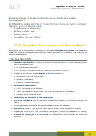 133
Segurança e Saúde do Trabalho
Guia para micro, pequenas e médias empresas
Quais os efeitos na saúde resultantes de níveis de iluminação
desajustados ?
Os efeitos sobre a saúde decorrentes de níveis de iluminação inadequados fazem-se sentir, prin-
cipalmente, ao nível do sistema visual:
•	 Irritação, secura e fadiga ocular;
•	 Perda de acuidade visual;
•	 Dores de cabeça;
•	 Sensação de mal-estar, insónias.
23.2) O que deve fazer para garantir boas práticas ?
A legislação nacional vincula os empregadores a adoptar medidas preventivas e de boas prá-
ticas para prevenir os efeitos nocivos sobre a saúde, decorrentes do trabalho com níveis de ilu-
minação desajustados.
MEDIDAS TÉCNICAS
•	 Níveis de iluminação	nos	postos	e	locais	de	trabalho	fixados	em	função	do	grau	de	exi-
gência visual associado:
– Às tarefas desempenhadas;
– Às características das instalações (aplicação de normas técnicas);
•	 Implantar um sistema de iluminação artificial que permita:
– Iluminação uniforme e constante;
– Redução	de	reflexos;
– Redução do encandeamento;
•	 Iluminação adequada de:
– Zonas de circulação de pessoas;
– Zonas de circulação de máquinas, veículos e equipamentos de trabalho;
– Escadas, vãos, zonas técnicas;
•	 Iluminação de emergência das instalações;
•	 Evitar os reflexos ► visor e superfícies do plano de trabalho com características anti-re-
flexo;
•	 Disposição	espacial	eficiente	dos	componentes	do	posto	de	trabalho;
•	 Nos EDV ► correcta colocação do visor, teclado e rato, sobre o plano de trabalho;
•	 Superfícies envidraçadas com sistemas de regulação e controlo de entrada de luz natural;
•	 Rotinas de inspecção e manutenção dos componentes dos sistemas de iluminação
artificial.
 