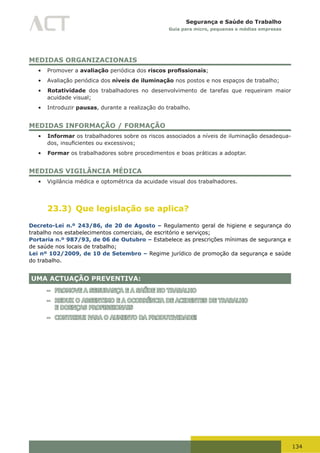 134
Segurança e Saúde do Trabalho
Guia para micro, pequenas e médias empresas
MEDIDAS ORGANIZACIONAIS
•	 Promover a avaliação periódica dos riscos profissionais;
•	 Avaliação periódica dos níveis de iluminação nos postos e nos espaços de trabalho;
•	 Rotatividade dos trabalhadores no desenvolvimento de tarefas que requeiram maior
acuidade visual;
•	 Introduzir pausas, durante a realização do trabalho.
MEDIDAS INFORMAÇÃO / FORMAÇÃO
•	 Informar os trabalhadores sobre os riscos associados a níveis de iluminação desadequa-
dos,	insuficientes	ou	excessivos;
•	 Formar os trabalhadores sobre procedimentos e boas práticas a adoptar.
MEDIDAS VIGILÂNCIA MÉDICA
•	 Vigilância médica e optométrica da acuidade visual dos trabalhadores.
23.3) Que legislação se aplica?
Decreto-Lei n.º 243/86, de 20 de Agosto – Regulamento geral de higiene e segurança do
trabalho nos estabelecimentos comerciais, de escritório e serviços;
Portaria n.º 987/93, de 06 de Outubro – Estabelece as prescrições mínimas de segurança e
de saúde nos locais de trabalho;
Lei nº 102/2009, de 10 de Setembro – Regime jurídico de promoção da segurança e saúde
do trabalho.
UMA ACTUAÇÃO PREVENTIVA:
– PROMOVE A SEGURANÇA E A SAÚDE NO TRABALHO
– REDUZ O ABSENTIMO E A OCORRÊNCIA DE ACIDENTES DE TRABALHO
E DOENÇAS PROFISSIONAIS
– CONTRIBUI PARA O AUMENTO DA PRODUTIVIDADE!
 