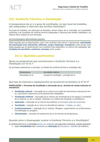 136
Segurança e Saúde do Trabalho
Guia para micro, pequenas e médias empresas
24) Conforto Térmico e Ventilação
A temperatura do ar e o grau de ventilação, no seu local de trabalho,
são adequados à natureza das tarefas realizadas?
Os locais de trabalho, em particular se fechados, devem dispor de ar renovado, em quantidade
suficiente	e	de	condições	de	conforto	térmico	adequadas	à	natureza	das	tarefas	realizadas	e	ao	
esforço físico exigido na sua execução.
ACTIVIDADES REFERENCIADAS
Todas aquelas que se desenvolvam, quer num contexto mais activo e operacional, actividades
de construção civil, industriais, oficinais, carga e descarga, transporte, entre outras, quer
todas aquelas que se desenvolvam num contexto mais sedentário, no interior de instalações, ac-
tividades de escritório, comércio, serviços, entre outras.
24.1) Questões pertinentes
Quais os parâmetros que caracterizam o Conforto Térmico e a
Ventilação (CT & V) ?
Os principais parâmetros a controlar, no âmbito do conforto térmico e ventilação são:
Temperatura Humidade relativa
Velocidade do ar Caudal	de	insuflação	/	extração	de	ar
Que tipo de sistemas e equipamentos se encontram envolvidos no CT & V?
VENTILAÇÃO → Processo de insuflação e extracção de ar, através de meios naturais ou
mecânicos.
•	 Ventilação natural – renovação do ar interior por acção de mecanismos naturais do ven-
to, recorrendo a aberturas na envolvente das instalações;
•	 Ventilação artificial	–	renovação	do	ar	interior	por	extracção	de	ar	do	espaço	e	insuflação	
de ar exterior, ou de ar tratado, utilizando um sistema de condutas e ventiladores;
•	 Aspiração – extracção do ar interior dos edifícios → Extracção pode ser localizada;
•	 Insuflação – injecção de ar novo (ar atmosférico exterior – tratado, ou não);
•	 Condicionamento – aspiração	de	ar	exterior,	filtragem,	aquecimento	ou	arrefecimento,	
humidificação	ou	secagem;
•	 Climatização – processo de tratamento do ar em termos de temperatura.
Quando deve o Empregador avaliar o Conforto Térmico e a Ventilação?
O conforto térmico e a ventilação devem ser avaliados nos seguintes contextos, quando aplicável:
•	 Após remodelação das instalações ou alteração de processos / métodos de trabalho;
 