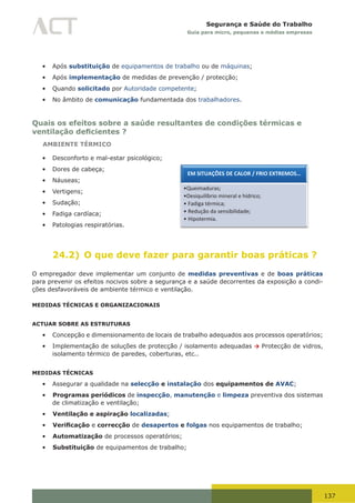 137
Segurança e Saúde do Trabalho
Guia para micro, pequenas e médias empresas
•	 Após substituição de equipamentos de trabalho ou de máquinas;
•	 Após implementação de medidas de prevenção / protecção;
•	 Quando solicitado por Autoridade competente;
•	 No âmbito de comunicação fundamentada dos trabalhadores.
Quais os efeitos sobre a saúde resultantes de condições térmicas e
ventilação deficientes ?
AMBIENTE TÉRMICO
•	 Desconforto e mal-estar psicológico;
•	 Dores de cabeça;
•	 Náuseas;
•	 Vertigens;
•	 Sudação;
•	 Fadiga cardíaca;
•	 Patologias respiratórias.
24.2) O que deve fazer para garantir boas práticas ?
O empregador deve implementar um conjunto de medidas preventivas e de boas práticas
para prevenir os efeitos nocivos sobre a segurança e a saúde decorrentes da exposição a condi-
ções desfavoráveis de ambiente térmico e ventilação.
MEDIDAS TÉCNICAS E ORGANIZACIONAIS
ACTUAR SOBRE AS ESTRUTURAS
•	 Concepção e dimensionamento de locais de trabalho adequados aos processos operatórios;
•	 Implementação de soluções de protecção / isolamento adequadas → Protecção de vidros,
isolamento térmico de paredes, coberturas, etc..
MEDIDAS TÉCNICAS
•	 Assegurar a qualidade na selecção e instalação dos equipamentos de AVAC;
•	 Programas periódicos de inspecção, manutenção e limpeza preventiva dos sistemas
de climatização e ventilação;
•	 Ventilação e aspiração localizadas;
•	 Verificação e correcção de desapertos e folgas nos equipamentos de trabalho;
•	 Automatização de processos operatórios;
•	 Substituição de equipamentos de trabalho;
1
 Ventilação natural – renovação do ar interior por acção de mecanismos naturais do vento,
recorrendo a aberturas na envolvente das instalações;
 Ventilação artificial – renovação do ar interior por extracção de ar do espaço e insuflação de ar
exterior, ou de ar tratado, utilizando um sistema de condutas e ventiladores;
 Aspiração – extracção do ar interior dos edifícios → Extracção pode ser localizada;
 Insuflação – injecção de ar novo (ar atmosférico exterior – tratado, ou não);
 Condicionamento – aspiração de ar exterior, filtragem, aquecimento ou arrefecimento,
humidificação ou secagem;
 Climatização – processo de tratamento do ar em termos de temperatura.
Quando deve o Empregador avaliar o Conforto Térmico e a Ventilação
O conforto térmico e a ventilação devem ser avaliados nos seguintes contextos, quando aplicável:
 Após remodelação das instalações ou alteração de processos / métodos de trabalho;
 Após substituição de equipamentos de trabalho ou de máquinas;
 Após implementação de medidas de prevenção / protecção;
 Quando solicitado por Autoridade competente;
 No âmbito de comunicação fundamentada dos trabalhadores.
Quais os efeitos sobre a saúde resultantes de condições térmicas e ventilação deficientes
AMBIENTE TÉRMICO
 Desconforto e mal-estar psicológico;
 Dores de cabeça;
 Náuseas;
 Vertigens;
 Sudação;
 Fadiga cardíaca;
 Patologias respiratórias.
EM SITUAÇÕES DE CALOR / FRIO EXTREMOS…
•Queimaduras;
•Desiquilíbrio mineral e hídrico;
• Fadiga térmica;
• Redução da sensibilidade;
• Hipotermia.
 
