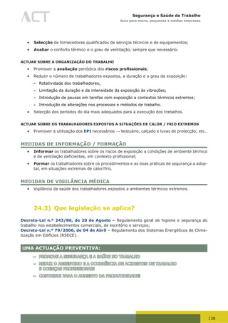 138
Segurança e Saúde do Trabalho
Guia para micro, pequenas e médias empresas
•	 Selecção	de	fornecedores	qualificados	de	serviços	técnicos	e	de	equipamentos;	
•	 Avaliar o conforto térmico e o grau de ventilação, sempre que necessário.
ACTUAR SOBRE A ORGANIZAÇÃO DO TRABALHO
•	 Promover a avaliação periódica dos riscos profissionais;
•	 Reduzir o número de trabalhadores expostos, a duração e o grau da exposição:
– Rotatividade dos trabalhadores;
– Limitação da duração e da intensidade da exposição às vibrações;
– Introdução de pausas em tarefas com exposição a contextos térmicos extremos;
– Introdução de alterações nos processos e métodos de trabalho.
•	 Selecção dos períodos do dia mais adequados para a execução dos trabalhos.
ACTUAR SOBRE OS TRABALHADORES EXPOSTOS A SITUAÇÕES DE CALOR / FRIO EXTREMOS
•	 Promover a utilização dos EPI necessários → Vestuário, calçado e luvas de protecção; etc..
MEDIDAS DE INFORMAÇÃO / FORMAÇÃO
•	 Informar os trabalhadores sobre os riscos de exposição a condições de ambiente térmico
e	de	ventilação	deficientes,	em	contexto	profissional;	
•	 Formar os trabalhadores sobre os procedimentos e as boas práticas de segurança a adop-
tar, em situações extremas de calor/frio.
MEDIDAS DE VIGILÂNCIA MÉDICA
•	 Vigilância da saúde dos trabalhadores expostos a ambientes térmicos extremos.
24.3) Que legislação se aplica?
Decreto-Lei n.º 243/86, de 20 de Agosto – Regulamento geral de higiene e segurança do
trabalho nos estabelecimentos comerciais, de escritório e serviços;
Decreto-Lei n.º 79/2006, de 04 de Abril – Regulamento dos Sistemas Energéticos de Clima-
tização em Edifícios (RSECE).
UMA ACTUAÇÃO PREVENTIVA:
– PROMOVE A SEGURANÇA E A SAÚDE NO TRABALHO
– REDUZ O ABSENTIMO E A OCORRÊNCIA DE ACIDENTES DE TRABALHO
E DOENÇAS PROFISSIONAIS
– CONTRIBUI PARA O AUMENTO DA PRODUTIVIDADE!
 