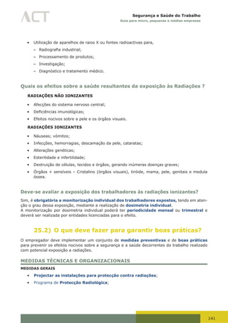 141
Segurança e Saúde do Trabalho
Guia para micro, pequenas e médias empresas
•	 Utilização de aparelhos de raios X ou fontes radioactivas para,
– Radiografia	industrial;
– Processamento de produtos;
– Investigação;
– Diagnóstico e tratamento médico.
Quais os efeitos sobre a saúde resultantes da exposição às Radiações ?
RADIAÇÕES NÃO IONIZANTES
•	 Afecções do sistema nervoso central;
•	 Deficiências	imunológicas;
•	 Efeitos nocivos sobre a pele e os órgãos visuais.
RADIAÇÕES IONIZANTES
•	 Náuseas; vómitos;
•	 Infecções, hemorragias, descamação da pele, cataratas;
•	 Alterações genéticas;
•	 Esterilidade e infertilidade;
•	 Destruição de células, tecidos e órgãos, gerando inúmeras doenças graves;
•	 Órgãos + sensíveis – Cristalino (órgãos visuais), tiróide, mama, pele, genitais e medula
óssea.
Deve-se avaliar a exposição dos trabalhadores às radiações ionizantes?
Sim, é obrigatória a monitorização individual dos trabalhadores expostos, tendo em aten-
ção o grau dessa exposição, mediante a realização de dosimetria individual.
A monitorização por dosimetria individual poderá ter periodicidade mensal ou trimestral e
deverá ser realizada por entidades licenciadas para o efeito.
25.2) O que deve fazer para garantir boas práticas?
O empregador deve implementar um conjunto de medidas preventivas e de boas práticas
para prevenir os efeitos nocivos sobre a segurança e a saúde decorrentes do trabalho realizado
com potencial exposição a radiações.
MEDIDAS TÉCNICAS E ORGANIZACIONAIS
MEDIDAS GERAIS
•	 Projectar as instalações para protecção contra radiações;
•	 Programa de Protecção Radiológica;
 