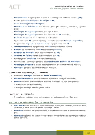 142
Segurança e Saúde do Trabalho
Guia para micro, pequenas e médias empresas
•	 Procedimentos e regras para a segurança na utilização de fontes de radiação (FR);
•	 Medidas para desactivação ou devolução de FR;
•	 Planos de Emergência Radiológica;
•	 Classificação e delimitação das zonas de protecção: Interdita, Controlada, Vigiada e
Livre;
•	 Sinalização de segurança indicativa do tipo de área;
•	 Sinalização de segurança indicativa da natureza das FR presentes;
•	 Restrição do acesso a zonas interditas e controladas;
•	 Equipamento com FR utilizado apenas por trabalhadores com formação específica;
•	 Programas de inspecção e manutenção de equipamentos com FR;
•	 Armazenamento dos equipamentos com FR em local fechado à chave;
•	 Manuais do equipamento com FR redigidos em português;
•	 Barreiras de protecção entre os trabalhadores e a FR;
•	 Aumento da distância entre os trabalhadores e as FR;
•	 Manutenção de inventário do material radioactivo;
•	 Monitorização	/	verificação	periódica	dos	dispositivos e técnicas de protecção;
•	 Verificação periódica do estado de funcionamento dos instrumentos de medição;
•	 Calibração periódica dos instrumentos de medição.
ACTUAR SOBRE A ORGANIZAÇÃO DO TRABALHO
•	 Promover a avaliação periódica dos riscos profissionais;
•	 Dosimetria individual dos trabalhadores expostos às radiações ionizantes;
•	 Reduzir o número de trabalhadores expostos, a duração e o grau da exposição:
– Rotatividade dos trabalhadores;
– Redução do tempo de execução de tarefas.
EQUIPAMENTO DE PROTECÇÃO
•	 Protecção das partes do corpo mais expostas em cada caso (olhos, mãos, etc.).
MEDIDAS DE INFORMAÇÃO / FORMAÇÃO
•	 Informação dos trabalhadores sobre os riscos da exposição a radiações, ionizantes e não
ionizantes, e a sua gravidade para a segurança e saúde;
•	 Formação	específica	em	procedimentos	a	adoptar	em	situações	de	emergência	radioló-
gica;
•	 Formação	específica	dos	trabalhadores	sobre	os	procedimentos	de	segurança	e	protecção	
contra radiações.
 