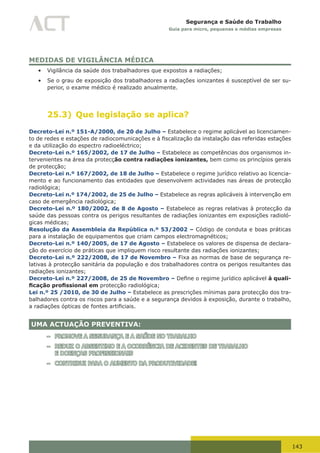 143
Segurança e Saúde do Trabalho
Guia para micro, pequenas e médias empresas
MEDIDAS DE VIGILÂNCIA MÉDICA
•	 Vigilância da saúde dos trabalhadores que expostos a radiações;
•	 Se o grau de exposição dos trabalhadores a radiações ionizantes é susceptível de ser su-
perior, o exame médico é realizado anualmente.
25.3) Que legislação se aplica?
Decreto-Lei n.º 151-A/2000, de 20 de Julho – Estabelece o regime aplicável ao licenciamen-
to	de	redes	e	estações	de	radiocomunicações	e	à	fiscalização	da	instalação	das	referidas	estações	
e da utilização do espectro radioeléctrico;
Decreto-Lei n.º 165/2002, de 17 de Julho – Estabelece as competências dos organismos in-
tervenientes na área da protecção contra radiações ionizantes, bem como os princípios gerais
de protecção;
Decreto-Lei n.º 167/2002, de 18 de Julho – Estabelece o regime jurídico relativo ao licencia-
mento e ao funcionamento das entidades que desenvolvem actividades nas áreas de protecção
radiológica;
Decreto-Lei n.º 174/2002, de 25 de Julho – Estabelece as regras aplicáveis à intervenção em
caso de emergência radiológica;
Decreto-Lei n.º 180/2002, de 8 de Agosto – Estabelece as regras relativas à protecção da
saúde das pessoas contra os perigos resultantes de radiações ionizantes em exposições radioló-
gicas médicas;
Resolução da Assembleia da República n.º 53/2002 – Código de conduta e boas práticas
para a instalação de equipamentos que criam campos electromagnéticos;
Decreto-Lei n.º 140/2005, de 17 de Agosto – Estabelece os valores de dispensa de declara-
ção do exercício de práticas que impliquem risco resultante das radiações ionizantes;
Decreto-Lei n.º 222/2008, de 17 de Novembro – Fixa as normas de base de segurança re-
lativas à protecção sanitária da população e dos trabalhadores contra os perigos resultantes das
radiações ionizantes;
Decreto-Lei n.º 227/2008, de 25 de Novembro – Define	o	regime	jurídico	aplicável	à quali-
ficação profissional em protecção radiológica;
Lei n.º 25 /2010, de 30 de Julho – Estabelece as prescrições mínimas para protecção dos tra-
balhadores contra os riscos para a saúde e a segurança devidos à exposição, durante o trabalho,
a	radiações	ópticas	de	fontes	artificiais.
UMA ACTUAÇÃO PREVENTIVA:
– PROMOVE A SEGURANÇA E A SAÚDE NO TRABALHO
– REDUZ O ABSENTIMO E A OCORRÊNCIA DE ACIDENTES DE TRABALHO
E DOENÇAS PROFISSIONAIS
– CONTRIBUI PARA O AUMENTO DA PRODUTIVIDADE!
 