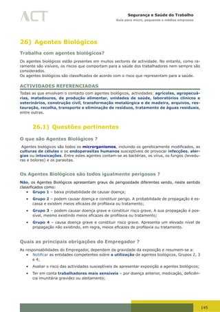 145
Segurança e Saúde do Trabalho
Guia para micro, pequenas e médias empresas
26) Agentes Biológicos
Trabalha com agentes biológicos?
Os agentes biológicos estão presentes em muitos sectores de actividade. No entanto, como ra-
ramente são visíveis, os riscos que comportam para a saúde dos trabalhadores nem sempre são
considerados.
Os	agentes	biológicos	são	classificados	de	acordo	com	o	risco	que	representam	para	a	saúde.
ACTIVIDADES REFERENCIADAS
Todas as que envolvam o contacto com agentes biológicos, actividades: agrícolas, agropecuá-
rias, matadouros, de produção alimentar, unidades de saúde, laboratórios clínicos e
veterinários, construção civil, transformação metalúrgica e de madeira, arquivos, res-
tauração, recolha, transporte e eliminação de resíduos, tratamento de águas residuais,
entre outras.
26.1) Questões pertinentes
O que são Agentes Biológicos ?
Agentes biológicos são todos os microrganismos,	incluindo	os	geneticamente	modificados,	as	
culturas de células e os endoparasitas humanos susceptíveis de provocar infecções, aler-
gias ou intoxicações. Entre estes agentes contam-se as bactérias, os vírus, os fungos (levedu-
ras e bolores) e os parasitas.
Os Agentes Biológicos são todos igualmente perigosos ?
Não, os Agentes Biológicos apresentam graus de perigosidade diferentes sendo, neste sentido
classificados	como:
•	 Grupo 1 – baixa probabilidade de causar doença;
•	 Grupo 2 – podem causar doença e constituir perigo. A probabilidade de propagação é es-
cassa	e	existem	meios	eficazes	de	profilaxia	ou	tratamento;
•	 Grupo 3 – podem causar doença grave e constituir risco grave. A sua propagação é pos-
sível,	mesmo	existindo	meios	eficazes	de	profilaxia	ou	tratamento;
•	 Grupo 4 – causa doença grave e constituir risco grave. Apresenta um elevado nível de
propagação	não	existindo,	em	regra,	meios	eficazes	de	profilaxia	ou	tratamento.
Quais as principais obrigações do Empregador ?
As responsabilidades do Empregador, dependem da gravidade da exposição e resumem-se a:
•	 Notificar as entidades competentes sobre a utilização de agentes biológicos, Grupos 2, 3
e 4;
•	 Avaliar o risco das actividades susceptíveis de apresentar exposição a agentes biológicos;
•	 Ter em conta trabalhadores mais sensíveis	–	por	doença	anterior,	medicação,	deficiên-
cia imunitária gravidez ou aleitamento;
 