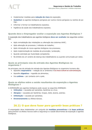 146
Segurança e Saúde do Trabalho
Guia para micro, pequenas e médias empresas
•	 Implementar medidas para redução do risco de exposição;
•	 Substituir os agentes biológicos perigosos por outros menos perigosos ou isentos de pe-
rigo;
•	 Informar e formar os trabalhadores expostos;
•	 Vigilância da saúde dos trabalhadores expostos.
Quando deve o Empregador avaliar a exposição aos Agentes Biológicos ?
A exposição dos trabalhadores aos agentes biológicos deve ser avaliada nos seguintes contex-
tos:
•	 Após remodelação das instalações ou alteração dos sistemas AVAC;
•	 Após alteração de processos / métodos de trabalho;
•	 Após introdução de novos agentes biológicos nos processos;
•	 Após implementação de medidas de prevenção / protecção;
•	 Quando solicitado por Autoridade competente;
•	 No âmbito de um cenário de doença dos trabalhadores ou quando comunicado por estes.
Quais as principais vias de entrada dos Agentes Biológicos no
organismo ?
As principais vias de entrada de entrada dos Agentes Biológicos no organismo humano são:
•	 Aparelho respiratório – inalação do ar ambiente ð VIA MAIS COMUM DE CONTAMINAÇÃO;
•	 Aparelho digestivo – ingestão de alimentos;
•	 Via cutânea – por contacto com a pele.
Quais os efeitos sobre a saúde resultantes da exposição a Agentes
Biológicos ?
A EXPOSIÇÃO aos agentes biológicos pode causar as seguintes DOENÇAS:
•	 Infecções – causadas por parasitas, bactérias ou vírus;
•	 Alergias – causadas por bactérias, fungos, bolor, ácaros, poeiras;
•	 Infestação – causada por parasitas;
•	 Envenenamento ou efeitos tóxicos.
26.2) O que deve fazer para garantir boas práticas ?
O empregador deve implementar um conjunto de medidas preventivas e de boas práticas
para prevenir os efeitos nocivos sobre a segurança e a saúde decorrentes da exposição a agentes
biológicos.
 