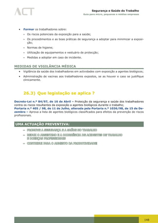 148
Segurança e Saúde do Trabalho
Guia para micro, pequenas e médias empresas
•	 Formar os trabalhadores sobre:
– Os riscos potenciais da exposição para a saúde;
– Os procedimentos e as boas práticas de segurança a adoptar para minimizar a exposi-
ção;
– Normas de higiene;
– Utilização de equipamentos e vestuário de protecção;
– Medidas a adoptar em caso de incidente.
MEDIDAS DE VIGILÂNCIA MÉDICA
•	 Vigilância da saúde dos trabalhadores em actividades com exposição a agentes biológicos;
•	 Administração	de	vacinas	aos	trabalhadores	expostos,	se	as	houver	e	caso	se	justifique	
clinicamente.
26.3) Que legislação se aplica ?
Decreto-Lei n.º 84/97, de 16 de Abril – Protecção da segurança e saúde dos trabalhadores
contra os riscos resultantes da exposição a agentes biológicos durante o trabalho;
Portaria n.º 405 / 98, de 11 de Julho, alterada pela Portaria n.º 1036/98, de 15 de De-
zembro – Aprova	a	lista	de	agentes	biológicos	classificados	para	efeitos	da	prevenção	de	riscos	
profissionais.	
UMA ACTUAÇÃO PREVENTIVA:
– PROMOVE A SEGURANÇA E A SAÚDE NO TRABALHO
– REDUZ O ABSENTIMO E A OCORRÊNCIA DE ACIDENTES DE TRABALHO
E DOENÇAS PROFISSIONAIS
– CONTRIBUI PARA O AUMENTO DA PRODUTIVIDADE!
 