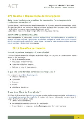 150
Segurança e Saúde do Trabalho
Guia para micro, pequenas e médias empresas
27) Gestão e Organização de Emergência
Sabe como implementar medidas de evacuação, face aos possíveis
cenários de emergência?
A preparação e o planeamento da resposta a cenários de emergência reveste-se de grande impor-
tância em virtude da sua ocorrência poder potenciar a perda de vidas humanas, danos materiais
e ambientais, bem como precariedades de natureza social.
A adopção de mecanismos de prevenção é fundamental, nesta matéria.
ACTIVIDADES REFERENCIADAS
Praticamente todas as actividades: agrícolas, agropecuárias, indústrias alimentar, do petróleo, do
cimento, do papel, química, farmacêutica, automóvel, unidades de saúde, laboratórios, constru-
ção	civil,	transformação	metalúrgica	e	siderúrgica,	reprografia,	tratamento	de	resíduos, activida-
des de comércio e de serviços, entre outras.
27.1) Questões pertinentes
Porquê organizar a resposta à emergência?
A organização da resposta à emergência permite mitigar um conjunto de consequências decor-
rentes da sua ocorrência:
•	 Perda de vidas humanas;
•	 Prejuízos e danos materiais;
•	 Impactes ambientais severos;
•	 Falência ou crise de organizações.
O que são considerados cenários de emergência ?
São considerados cenários de emergência:
•	 Incêndio / Explosão;
•	 Inundação;
•	 Derrame;
•	 Sismo;
•	 Ameaça de bomba, etc.
O que é um Plano de Emergência ?
Um Plano de Emergência é um documento que compila, de forma sistematizada, o planeamento
e organização da resposta à emergência, de modo a estruturar a intervenção humana numa si-
tuação de emergência. Deste modo:
•	 Atribui responsabilidades;
•	 Estabelece cadeias de comando e de coordenação;
•	 Descreve como se processa a protecção das pessoas e dos bens materiais;
 