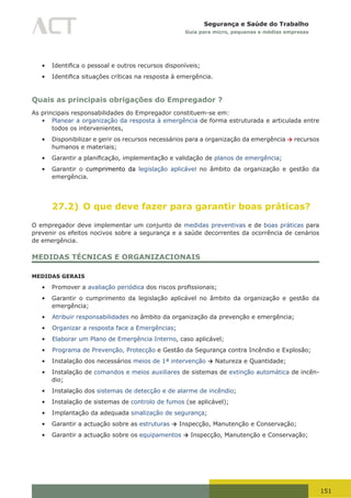 151
Segurança e Saúde do Trabalho
Guia para micro, pequenas e médias empresas
•	 Identifica	o	pessoal	e	outros	recursos	disponíveis;
•	 Identifica	situações	críticas	na	resposta	à	emergência.
Quais as principais obrigações do Empregador ?
As principais responsabilidades do Empregador constituem-se em:
•	 Planear a organização da resposta à emergência de forma estruturada e articulada entre
todos os intervenientes,
•	 Disponibilizar e gerir os recursos necessários para a organização da emergência → recursos
humanos e materiais;
•	 Garantir	a	planificação,	implementação	e	validação	de	planos de emergência;
•	 Garantir o cumprimento da legislação aplicável no âmbito da organização e gestão da
emergência.
27.2) O que deve fazer para garantir boas práticas?
O empregador deve implementar um conjunto de medidas preventivas e de boas práticas para
prevenir os efeitos nocivos sobre a segurança e a saúde decorrentes da ocorrência de cenários
de emergência.
MEDIDAS TÉCNICAS E ORGANIZACIONAIS
MEDIDAS GERAIS
•	 Promover a avaliação periódica	dos	riscos	profissionais;
•	 Garantir o cumprimento da legislação aplicável no âmbito da organização e gestão da
emergência;
•	 Atribuir responsabilidades no âmbito da organização da prevenção e emergência;
•	 Organizar a resposta face a Emergências;
•	 Elaborar um Plano de Emergência Interno, caso aplicável;
•	 Programa de Prevenção, Protecção e Gestão da Segurança contra Incêndio e Explosão;
•	 Instalação dos necessários meios de 1ª intervenção → Natureza e Quantidade;
•	 Instalação de comandos e meios auxiliares de sistemas de extinção automática de incên-
dio;
•	 Instalação dos sistemas de detecção e de alarme de incêndio;
•	 Instalação de sistemas de controlo de fumos (se aplicável);
•	 Implantação da adequada sinalização de segurança;
•	 Garantir a actuação sobre as estruturas → Inspecção, Manutenção e Conservação;
•	 Garantir a actuação sobre os equipamentos → Inspecção, Manutenção e Conservação;
 