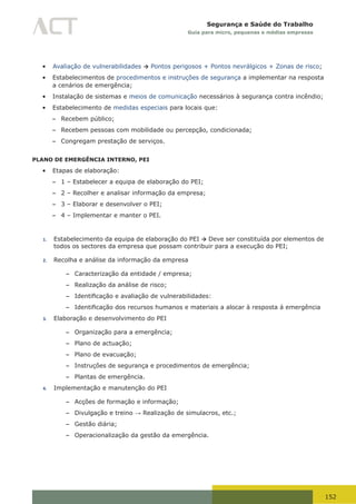 152
Segurança e Saúde do Trabalho
Guia para micro, pequenas e médias empresas
•	 Avaliação de vulnerabilidades → Pontos perigosos + Pontos nevrálgicos + Zonas de risco;
•	 Estabelecimentos de procedimentos e instruções de segurança a implementar na resposta
a cenários de emergência;
•	 Instalação de sistemas e meios de comunicação necessários à segurança contra incêndio;
•	 Estabelecimento de medidas especiais para locais que:
– Recebem público;
– Recebem pessoas com mobilidade ou percepção, condicionada;
– Congregam prestação de serviços.
PLANO DE EMERGÊNCIA INTERNO, PEI
•	 Etapas de elaboração:
– 1 – Estabelecer a equipa de elaboração do PEI;
– 2 – Recolher e analisar informação da empresa;
– 3 – Elaborar e desenvolver o PEI;
– 4 – Implementar e manter o PEI.
1. Estabelecimento da equipa de elaboração do PEI → Deve ser constituída por elementos de
todos os sectores da empresa que possam contribuir para a execução do PEI;
2. Recolha e análise da informação da empresa
– Caracterização da entidade / empresa;
– Realização da análise de risco;
– Identificação	e	avaliação	de	vulnerabilidades:
– Identificação	dos	recursos	humanos	e	materiais	a	alocar	à	resposta	á	emergência
3. Elaboração e desenvolvimento do PEI
– Organização para a emergência;
– Plano de actuação;
– Plano de evacuação;
– Instruções de segurança e procedimentos de emergência;
– Plantas de emergência.
4. Implementação e manutenção do PEI
– Acções de formação e informação;
– Divulgação e treino → Realização de simulacros, etc.;
– Gestão diária;
– Operacionalização da gestão da emergência.
 