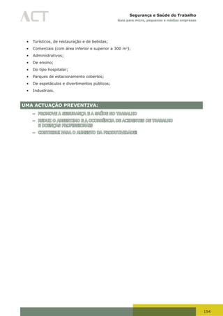 154
Segurança e Saúde do Trabalho
Guia para micro, pequenas e médias empresas
•	 Turísticos, de restauração e de bebidas;
•	 Comerciais (com área inferior e superior a 300 m2
);
•	 Administrativos;
•	 De ensino;
•	 Do tipo hospitalar;
•	 Parques de estacionamento cobertos;
•	 De espetáculos e divertimentos públicos;
•	 Industriais.
UMA ACTUAÇÃO PREVENTIVA:
– PROMOVE A SEGURANÇA E A SAÚDE NO TRABALHO
– REDUZ O ABSENTIMO E A OCORRÊNCIA DE ACIDENTES DE TRABALHO
E DOENÇAS PROFISSIONAIS
– CONTRIBUI PARA O AUMENTO DA PRODUTIVIDADE!
 