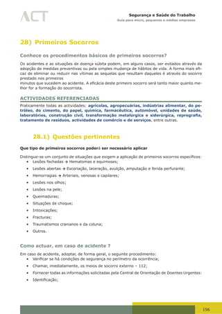 156
Segurança e Saúde do Trabalho
Guia para micro, pequenas e médias empresas
28) Primeiros Socorros
Conhece os procedimentos básicos de primeiros socorros?
Os acidentes e as situações de doença súbita podem, em alguns casos, ser evitados através da
adopção	de	medidas	preventivas	ou	pela	simples	mudança	de	hábitos	de	vida.	A	forma	mais	efi-
caz de eliminar ou reduzir nas vítimas as sequelas que resultam daqueles é através do socorro
prestado nos primeiros
minutos	que	sucedem	ao	acidente.	A	eficácia	deste	primeiro	socorro	será	tanto	maior	quanto	me-
lhor for a formação do socorrista.
ACTIVIDADES REFERENCIADAS
Praticamente todas as actividades: agrícolas, agropecuárias, indústrias alimentar, do pe-
tróleo, do cimento, do papel, química, farmacêutica, automóvel, unidades de saúde,
laboratórios, construção civil, transformação metalúrgica e siderúrgica, reprografia,
tratamento de resíduos, actividades de comércio e de serviços, entre outras.
28.1) Questões pertinentes
Que tipo de primeiros socorros poderá ser necessário aplicar
Distingue-se	um	conjunto	de	situações	que	exigem	a	aplicação	de	primeiros	socorros	específicos:
•	 Lesões fechadas → Hematomas e equimoses;
•	 Lesões abertas → Escoriação, laceração, avulção, amputação e ferida perfurante;
•	 Hemorragias → Arteriais, venosas e capilares;
•	 Lesões nos olhos;
•	 Lesões na pele;
•	 Queimaduras;
•	 Situações de choque;
•	 Intoxicações;
•	 Fracturas;
•	 Traumatismos cranianos e da coluna;
•	 Outros.
Como actuar, em caso de acidente ?
Em caso de acidente, adoptar, de forma geral, o seguinte procedimento:
•	 Verificar	se	há	condições	de	segurança	no	perímetro	da	ocorrência;
•	 Chamar, imediatamente, os meios de socorro externo – 112;
•	 Fornecer todas as informações solicitadas pela Central de Orientação de Doentes Urgentes:
•	 Identificação;
 