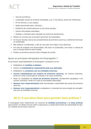 157
Segurança e Saúde do Trabalho
Guia para micro, pequenas e médias empresas
– Tipo de ocorrência;
– Localização exacta do acidente (localidade, rua, nº de polícia, pontos de referência);
– Nº de vítimas e o seu estado;
– Idade aproximada da(s) vítima(s);
– Existência de condicionalismos ou de outros perigos;
– Outras informações solicitadas;
– Desligar a chamada após indicação da central de atendimento;
•	 Afastar os curiosos que se possam aproximar do acidentado;
•	 Se houver dúvidas acerca dos procedimentos de primeiros socorros, é preferível não tocar
no acidentado;
•	 Não deslocar o acidentado, a não ser que este corra algum risco adicional;
•	 Em caso de acidente com electricidade, não tocar no acidentado, sem haver a certeza de
que a energia eléctrica está cortada;
•	 Prestar os primeiros socorros até à chegada do auxílio.
Quais as principais obrigações do Empregador ?
As principais responsabilidades do Empregador constituem-se em:
•	 Estabelecer as medidas a adoptar;
•	 Indicar os trabalhadores responsáveis pela sua aplicação;
•	 Estabelecer os contactos com as entidades externas;
•	 Formar trabalhadores em matéria de primeiros socorros,	 em	 número	 suficiente,	
tendo em conta a dimensão da empresa e os riscos existentes;
•	 Dotar as instalações de caixas de primeiros socorros, devidamente equipadas e em
número	suficiente,	tendo	em	conta	as	actividades	efectuadas;
•	 Nomear o(s) responsável(eis) pela manutenção e salubridade das caixas de primeiros
socorros;
•	 Nomear o(s) responsável(eis) e estabelecer o protocolo de comunicação de emergên-
cias com as entidades externas.
28.2) O que deve fazer para garantir boas práticas ?
O empregador deve implementar um conjunto de medidas preventivas e de boas práticas
para prevenir os efeitos nocivos sobre a segurança e a saúde decorrentes da necessidade de apli-
car medidas de primeiros socorros.
 