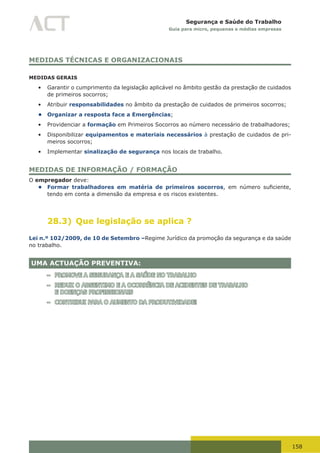 158
Segurança e Saúde do Trabalho
Guia para micro, pequenas e médias empresas
MEDIDAS TÉCNICAS E ORGANIZACIONAIS
MEDIDAS GERAIS
•	 Garantir o cumprimento da legislação aplicável no âmbito gestão da prestação de cuidados
de primeiros socorros;
•	 Atribuir responsabilidades no âmbito da prestação de cuidados de primeiros socorros;
• Organizar a resposta face a Emergências;
•	 Providenciar a formação em Primeiros Socorros ao número necessário de trabalhadores;
•	 Disponibilizar equipamentos e materiais necessários à prestação de cuidados de pri-
meiros socorros;
•	 Implementar sinalização de segurança nos locais de trabalho.
MEDIDAS DE INFORMAÇÃO / FORMAÇÃO
O empregador deve:
• Formar trabalhadores em matéria de primeiros socorros,	 em	 número	 suficiente,	
tendo em conta a dimensão da empresa e os riscos existentes.
28.3) Que legislação se aplica ?
Lei n.º 102/2009, de 10 de Setembro –Regime Jurídico da promoção da segurança e da saúde
no trabalho.
UMA ACTUAÇÃO PREVENTIVA:
– PROMOVE A SEGURANÇA E A SAÚDE NO TRABALHO
– REDUZ O ABSENTIMO E A OCORRÊNCIA DE ACIDENTES DE TRABALHO
E DOENÇAS PROFISSIONAIS
– CONTRIBUI PARA O AUMENTO DA PRODUTIVIDADE!
 