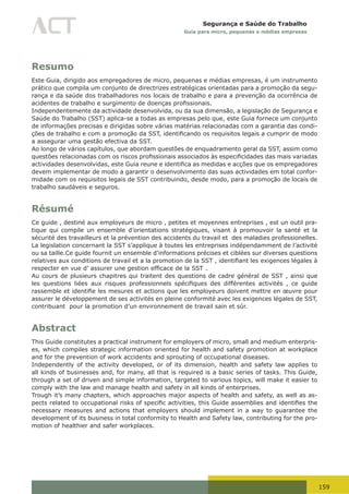 159
Segurança e Saúde do Trabalho
Guia para micro, pequenas e médias empresas
Resumo
Este Guia, dirigido aos empregadores de micro, pequenas e médias empresas, é um instrumento
prático que compila um conjunto de directrizes estratégicas orientadas para a promoção da segu-
rança e da saúde dos trabalhadores nos locais de trabalho e para a prevenção da ocorrência de
acidentes	de	trabalho	e	surgimento	de	doenças	profissionais.
Independentemente da actividade desenvolvida, ou da sua dimensão, a legislação de Segurança e
Saúde do Trabalho (SST) aplica-se a todas as empresas pelo que, este Guia fornece um conjunto
de informações precisas e dirigidas sobre várias matérias relacionadas com a garantia das condi-
ções	de	trabalho	e	com	a	promoção	da	SST,	identificando	os	requisitos	legais	a	cumprir	de	modo	
a assegurar uma gestão efectiva da SST.
Ao longo de vários capítulos, que abordam questões de enquadramento geral da SST, assim como
questões	relacionadas	com	os	riscos	profissionais	associados	às	especificidades	das	mais	variadas	
actividades	desenvolvidas,	este	Guia	reune	e	identifica	as	medidas	e	acções	que	os	empregadores	
devem implementar de modo a garantir o desenvolvimento das suas actividades em total confor-
midade com os requisitos legais de SST contribuindo, desde modo, para a promoção de locais de
trabalho saudáveis e seguros.
Résumé
Ce guide , destiné aux employeurs de micro , petites et moyennes entreprises , est un outil pra-
tique qui compile un ensemble d’orientations stratégiques, visant à promouvoir la santé et la
sécurité des travailleurs et la prévention des accidents du travail et des maladies professionelles.
La legislation concernant la SST s’applique à toutes les entreprises indépendamment de l’activité
ou sa taille.Ce guide fournit un ensemble d’informations précises et ciblées sur diverses questions
relatives	aux	conditions	de	travail	et	a	la	promotion	de	la	SST	,	identifiant	les	exigences	légales	à	
respecter	en	vue	d’	assurer	une	gestion	efficace	de	la	SST	.
Au cours de plusieurs chapitres qui traitent des questions de cadre général de SST , ainsi que
les	 questions	 liées	 aux	 risques	 professionnels	 spécifiques	 des	 différentes	 activités	 ,	 ce	 guide	
rassemble	et	identifie	les	mesures	et	actions	que	les	employeurs	doivent	mettre	en	œuvre	pour	
assurer le développement de ses activités en pleine conformité avec les exigences légales de SST,
contribuant pour la promotion d’un environnement de travail sain et sûr.
Abstract
This Guide constitutes a practical instrument for employers of micro, small and medium enterpris-
es, which compiles strategic information oriented for health and safety promotion at workplace
and for the prevention of work accidents and sprouting of occupational diseases.
Independently of the activity developed, or of its dimension, health and safety law applies to
all kinds of businesses and, for many, all that is required is a basic series of tasks. This Guide,
through a set of driven and simple information, targeted to various topics, will make it easier to
comply with the law and manage health and safety in all kinds of enterprises.
Trough it’s many chapters, which approaches major aspects of health and safety, as well as as-
pects	related	to	occupational	risks	of	specific	activities,	this	Guide	assemblies	and	identifies	the	
necessary measures and actions that employers should implement in a way to guarantee the
development of its business in total conformity to Health and Safety law, contributing for the pro-
motion of healthier and safer workplaces.
 