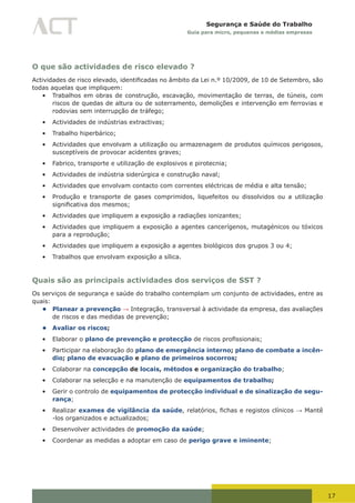 17
Segurança e Saúde do Trabalho
Guia para micro, pequenas e médias empresas
O que são actividades de risco elevado ?
Actividades	de	risco	elevado,	identificadas	no	âmbito	da	Lei	n.º	10/2009,	de	10	de	Setembro, são
todas aquelas que impliquem:
•	 Trabalhos em obras de construção, escavação, movimentação de terras, de túneis, com
riscos de quedas de altura ou de soterramento, demolições e intervenção em ferrovias e
rodovias sem interrupção de tráfego;
•	 Actividades de indústrias extractivas;
•	 Trabalho hiperbárico;
•	 Actividades que envolvam a utilização ou armazenagem de produtos químicos perigosos,
susceptíveis de provocar acidentes graves;
•	 Fabrico, transporte e utilização de explosivos e pirotecnia;
•	 Actividades de indústria siderúrgica e construção naval;
•	 Actividades que envolvam contacto com correntes eléctricas de média e alta tensão;
•	 Produção e transporte de gases comprimidos, liquefeitos ou dissolvidos ou a utilização
significativa	dos	mesmos;
•	 Actividades que impliquem a exposição a radiações ionizantes;
•	 Actividades que impliquem a exposição a agentes cancerígenos, mutagénicos ou tóxicos
para a reprodução;
•	 Actividades que impliquem a exposição a agentes biológicos dos grupos 3 ou 4;
•	 Trabalhos que envolvam exposição a sílica.
Quais são as principais actividades dos serviços de SST ?
Os serviços de segurança e saúde do trabalho contemplam um conjunto de actividades, entre as
quais:
• Planear a prevenção → Integração, transversal à actividade da empresa, das avaliações
de riscos e das medidas de prevenção;
• Avaliar os riscos;
•	 Elaborar o plano de prevenção e protecção	de	riscos	profissionais;
•	 Participar na elaboração do plano de emergência interno; plano de combate a incên-
dio; plano de evacuação e plano de primeiros socorros;
•	 Colaborar na concepção de locais, métodos e organização do trabalho;
•	 Colaborar na selecção e na manutenção de equipamentos de trabalho;
•	 Gerir o controlo de equipamentos de protecção individual e de sinalização de segu-
rança;
•	 Realizar exames de vigilância da saúde,	relatórios,	fichas	e	registos	clínicos	→ Mantê
-los organizados e actualizados;
•	 Desenvolver actividades de promoção da saúde;
•	 Coordenar as medidas a adoptar em caso de perigo grave e iminente;
 
